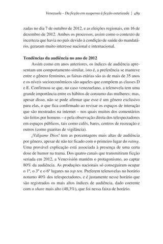 Venezuela – Da ficção em suspenso à ficção estatizada | 489

zadas no dia 7 de outubro de 2012, e as eleições regionais, em 16 de
dezembro de 2012. Ambos os processos, assim como o contexto de
incerteza que havia no país devido à condição de saúde do mandatário, geraram muito interesse nacional e internacional.
Tendências da audiência no ano de 2012
Assim como em anos anteriores, os índices de audiência apresentam um comportamento similar, isto é, a preferência se manteve
entre o gênero feminino, as faixas etárias são as de mais de 35 anos
e os níveis socioeconômicos são aqueles que compõem as classes D
e E. Confirmou-se que, no caso venezuelano, a telenovela tem uma
grande importância entre os hábitos de consumo das mulheres; mas,
apesar disso, não se pode afirmar que esse é um gênero exclusivo
para elas, o que fica confirmado ao revisar os espaços de interação
que são mostrados na internet – nos quais muitos dos comentários
são feitos por homens – e pela observação direta dos telespectadores
em espaços públicos, tais como cafés, bares, centros de recreação e
outros (como guaritas de vigilância).
¡Válgame Dios! tem as porcentagens mais altas de audiência
por gênero, apesar de não ter ficado com o primeiro lugar do rating.
Uma provável explicação está associada à presença de uma certa
dose de humor na trama. Dos quatro canais que transmitiram ficção
seriada em 2012, a Venevisión mantém o protagonismo, ao captar
80% da audiência. As produções nacionais só conseguiram ocupar
o 1º, o 3º e o 6º lugares no top ten. Preferem telenovelas no horário
noturno 40% dos telespectadores, e é justamente nesse horário que
são registrados os mais altos índices de audiência, dado coerente
com o share mais alto (40,3%), que foi nessa faixa de horário.

 