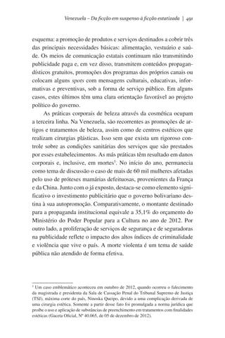 Venezuela – Da ficção em suspenso à ficção estatizada | 491

esquema: a promoção de produtos e serviços destinados a cobrir três
das principais necessidades básicas: alimentação, vestuário e saúde. Os meios de comunicação estatais continuam não transmitindo
publicidade paga e, em vez disso, transmitem conteúdos propagandísticos gratuitos, promoções dos programas dos próprios canais ou
colocam alguns spots com mensagens culturais, educativas, informativas e preventivas, sob a forma de serviço público. Em alguns
casos, estes últimos têm uma clara orientação favorável ao projeto
político do governo.
As práticas corporais de beleza através da cosmética ocupam
a terceira linha. Na Venezuela, são recorrentes as promoções de artigos e tratamentos de beleza, assim como de centros estéticos que
realizam cirurgias plásticas. Isso sem que exista um rigoroso controle sobre as condições sanitárias dos serviços que são prestados
por esses estabelecimentos. As más práticas têm resultado em danos
corporais e, inclusive, em mortes5. No início do ano, permanecia
como tema de discussão o caso de mais de 60 mil mulheres afetadas
pelo uso de próteses mamárias defeituosas, provenientes da França
e da China. Junto com o já exposto, destaca-se como elemento significativo o investimento publicitário que o governo bolivariano destina à sua autopromoção. Comparativamente, o montante destinado
para a propaganda institucional equivale a 35,1% do orçamento do
Ministério do Poder Popular para a Cultura no ano de 2012. Por
outro lado, a proliferação de serviços de segurança e de seguradoras
na publicidade reflete o impacto dos altos índices de criminalidade
e violência que vive o país. A morte violenta é um tema de saúde
pública não atendido de forma efetiva.

Um caso emblemático aconteceu em outubro de 2012, quando ocorreu o falecimento
da magistrada e presidenta da Sala de Cassação Penal do Tribunal Supremo de Justiça
(TSJ), máxima corte do país, Ninoska Queipo, devido a uma complicação derivada de
uma cirurgia estética. Somente a partir desse fato foi promulgada a norma jurídica que
proíbe o uso e aplicação de substâncias de preenchimento em tratamentos com finalidades
estéticas (Gaceta Oficial, Nº 40.065, de 05 de dezembro de 2012).

5

 