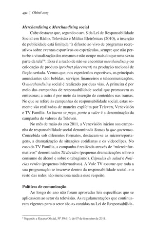 492 | Obitel 2013

Merchandising e Merchandising social
Cabe destacar que, segundo o art. 8 da Lei de Responsabilidade
Social em Rádio, Televisão e Mídias Eletrônicas (2010), a inserção
de publicidade está limitada “à difusão ao vivo de programas recreativos sobre eventos esportivos ou espetáculos, sempre que não perturbe a visualização dos mesmos e não ocupe mais do que uma sexta
parte da tela”6. Essa é a razão de não se encontrar merchandising ou
colocação de produto (product placement) na produção nacional de
ficção seriada. Vemos que, nos espetáculos esportivos, os principais
anunciantes são: bebidas, serviços financeiros e telecomunicações.
O merchandising social é realizado por duas vias. A primeira é por
meio das campanhas de responsabilidade social que promovem as
emissoras; a outra é por meio da inserção de conteúdos nas tramas.
No que se refere às campanhas de responsabilidade social, estas somente são realizadas de maneira explícita por Televen, Venevisión
e TV Familia. Lo bueno se pega, ponte a valer é a denominação da
campanha de valores da Televen.
No mês de maio do ano 2011, a Venevisión iniciou sua campanha de responsabilidade social denominada Somos lo que queremos.
Concebida sob diferentes formatos, destacam-se as microrreportagens, a dramatização de situações cotidianas e os videoclipes. No
caso da TV Familia, a campanha é realizada através de “microinformativos” denominados Tú decides (pequenas dramatizações sobre o
consumo de álcool e sobre o tabagismo), Cápsulas de salud e Noticias verdes (pequenos informativos). A Vale TV assume que toda a
sua programação se inscreve dentro da responsabilidade social, e o
resto das redes não menciona nada a esse respeito.
Políticas de comunicação
Ao longo do ano não foram aprovadas leis específicas que se
aplicassem ao setor da televisão. As regulamentações que continuaram vigentes para o setor são as contidas na Lei de Responsabilida-

6

Segundo a Gaceta Oficial, Nº 39.610, de 07 de fevereiro de 2011.  

 