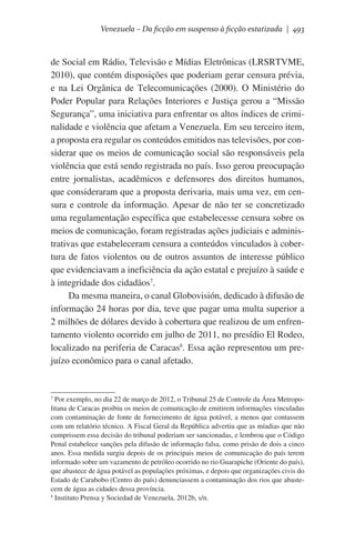 Venezuela – Da ficção em suspenso à ficção estatizada | 493

de Social em Rádio, Televisão e Mídias Eletrônicas (LRSRTVME,
2010), que contém disposições que poderiam gerar censura prévia,
e na Lei Orgânica de Telecomunicações (2000). O Ministério do
Poder Popular para Relações Interiores e Justiça gerou a “Missão
Segurança”, uma iniciativa para enfrentar os altos índices de criminalidade e violência que afetam a Venezuela. Em seu terceiro item,
a proposta era regular os conteúdos emitidos nas televisões, por considerar que os meios de comunicação social são responsáveis pela
violência que está sendo registrada no país. Isso gerou preocupação
entre jornalistas, acadêmicos e defensores dos direitos humanos,
que consideraram que a proposta derivaria, mais uma vez, em censura e controle da informação. Apesar de não ter se concretizado
uma regulamentação específica que estabelecesse censura sobre os
meios de comunicação, foram registradas ações judiciais e administrativas que estabeleceram censura a conteúdos vinculados à cobertura de fatos violentos ou de outros assuntos de interesse público
que evidenciavam a ineficiência da ação estatal e prejuízo à saúde e
à integridade dos cidadãos7.
Da mesma maneira, o canal Globovisión, dedicado à difusão de
informação 24 horas por dia, teve que pagar uma multa superior a
2 milhões de dólares devido à cobertura que realizou de um enfrentamento violento ocorrido em julho de 2011, no presídio El Rodeo,
localizado na periferia de Caracas8. Essa ação representou um prejuízo econômico para o canal afetado. 	

Por exemplo, no dia 22 de março de 2012, o Tribunal 25 de Controle da Área Metropolitana de Caracas proibiu os meios de comunicação de emitirem informações vinculadas
com contaminação de fonte de fornecimento de água potável, a menos que contassem
com um relatório técnico. A Fiscal Geral da República advertiu que as míadias que não
cumprissem essa decisão do tribunal poderiam ser sancionadas, e lembrou que o Código
Penal estabelece sanções pela difusão de informação falsa, como prisão de dois a cinco
anos. Essa medida surgiu depois de os principais meios de comunicação do país terem
informado sobre um vazamento de petróleo ocorrido no rio Guarapiche (Oriente do país),
que abastece de água potável as populações próximas, e depois que organizações civis do
Estado de Carabobo (Centro do país) denunciassem a contaminação dos rios que abastecem de água as cidades dessa província.
8
Instituto Prensa y Sociedad de Venezuela, 2012b, s/n.
7

 