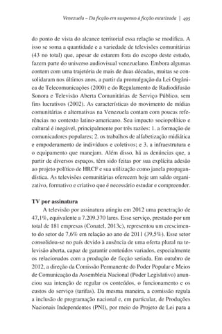 Venezuela – Da ficção em suspenso à ficção estatizada | 495

do ponto de vista do alcance territorial essa relação se modifica. A
isso se soma a quantidade e a variedade de televisões comunitárias
(43 no total) que, apesar de estarem fora do escopo deste estudo,
fazem parte do universo audiovisual venezuelano. Embora algumas
contem com uma trajetória de mais de duas décadas, muitas se consolidaram nos últimos anos, a partir da promulgação da Lei Orgânica de Telecomunicações (2000) e do Regulamento de Radiodifusão
Sonora e Televisão Aberta Comunitárias de Serviço Público, sem
fins lucrativos (2002). As características do movimento de mídias
comunitárias e alternativas na Venezuela contam com poucas referências no contexto latino-americano. Seu impacto sociopolítico e
cultural é inegável, principalmente por três razões: 1. a formação de
comunicadores populares; 2. os trabalhos de alfabetização midiática
e empoderamento de indivíduos e coletivos; e 3. a infraestrutura e
o equipamento que manejam. Além disso, há as denúncias que, a
partir de diversos espaços, têm sido feitas por sua explícita adesão
ao projeto político de HRCF e sua utilização como janela propagandística. As televisões comunitárias oferecem hoje um saldo organizativo, formativo e criativo que é necessário estudar e compreender.
TV por assinatura
A televisão por assinatura atingiu em 2012 uma penetração de
47,1%, equivalente a 7.209.370 lares. Esse serviço, prestado por um
total de 181 empresas (Conatel, 2013c), representou um crescimento do setor de 7,6% em relação ao ano de 2011 (39,5%). Esse setor
consolidou-se no país devido à ausência de uma oferta plural na televisão aberta, capaz de garantir conteúdos variados, especialmente
os relacionados com a produção de ficção seriada. Em outubro de
2012, a direção da Comissão Permanente do Poder Popular e Meios
de Comunicação da Assembleia Nacional (Poder Legislativo) anunciou  sua intenção de regular os conteúdos, o funcionamento e os
custos do serviço (tarifas). Da mesma maneira, a comissão regula
a inclusão de programação nacional e, em particular, de Produções
Nacionais Independentes (PNI), por meio do Projeto de Lei para a

 