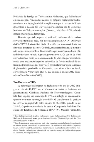 496 | Obitel 2013

Prestação de Serviço de Televisão por Assinatura, que foi incluído
em sua agenda. Poucos dias depois, os próprios parlamentares desmentiram a elaboração da lei e explicaram que a responsabilidade
de abordar a matéria das televisões por assinatura era da Comissão
Nacional de Telecomunicações (Conatel), vinculada à Vice-Presidência Executiva da República.
Durante o período, o governo nacional continuou  oferecendo o
serviço de televisão paga, por meio da empresa CANTV. O serviço
da CANTV Televisión Satelital é oferecido por um custo inferior ao
de outras empresas do setor. Contudo, sua oferta de canais é menor e
não inclui, por exemplo, a Globovisión, que mantém uma linha editorial crítica em relação à gestão governamental. Os canais de sinal
aberto também estão incluídos na oferta de televisão por assinatura,
sendo essa a razão pela qual os conteúdos de ficção nacional de estreia são transmitidos por essa via. É possível afirmar que a janela da
ficção seriada produzida na Venezuela, com alcance internacional,
corresponde a Venevisión plus +, que durante o ano de 2012 transmitiu Ciudad bendita (2006).
Tendências das TICs
A penetração da internet no fechamento do ano de 2012 atingiu  a cifra de 42,1%11, de acordo com os dados preliminares da
governamental Comissão Nacional de Telecomunicações (Conatel). Isso implica um  aumento de 1,7% em relação ao ano anterior,
quando teve uma penetração de 40,4%. O crescimento do período
foi inferior ao registrado entre os anos 2010 e 2011, quando foi de
2,8%12. O próprio presidente da estatal Companhia Anônima Nacional de Telefones da Venezuela (CANTV), Manuel Fernández,
Esse dado corresponde às cifras preliminares para o fechamento de 2012 da Comissão
Nacional de Telecomunicações, que se baseia na Pesquisa Trimestral Agregada dos Principais Indicadores do Setor.
12
Essa desaceleração no crescimento pode estar vinculada com as falhas do fornecimento
do serviço no país, vinculadas à largura de banda. De acordo com o Next Index (http://netindex.com/download/allcountries/), a Venezuela está localizada na antepenúltima posição na América Latina devido à lentidão de sua conexão, abaixo do Haiti e acima apenas
de Suriname, Nicarágua e Bolívia.
11

 