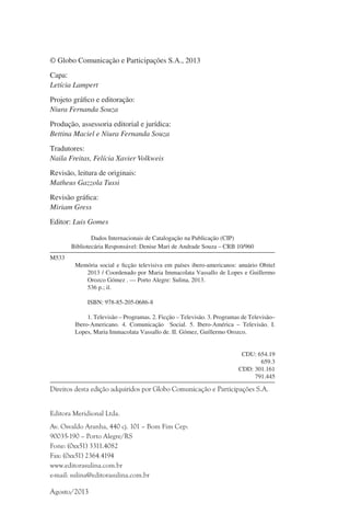 © Globo Comunicação e Participações S.A., 2013
Capa:
Letícia Lampert
Projeto gráfico e editoração:
Niura Fernanda Souza
Produção, assessoria editorial e jurídica:
Bettina Maciel e Niura Fernanda Souza
Tradutores:
Naila Freitas, Felícia Xavier Volkweis
Revisão, leitura de originais:
Matheus Gazzola Tussi
Revisão gráfica:
Miriam Gress
Editor: Luis Gomes
Dados Internacionais de Catalogação na Publicação (CIP)
Bibliotecária Responsável: Denise Mari de Andrade Souza – CRB 10/960
M533
	
	
	
	

Memória social e ficção televisiva em países ibero-americanos: anuário Obitel
	
2013 / Coordenado por Maria Immacolata Vassallo de Lopes e Guillermo
	
Orozco Gómez . — Porto Alegre: Sulina, 2013.
	
536 p.; il.

	

	

	
	
	

	
1. Televisão – Programas. 2. Ficção – Televisão. 3. Programas de Televisão–
Ibero-Americano. 4. Comunicação   Social. 5. Ibero-América – Televisão. I.
Lopes, Maria Immacolata Vassallo de. II. Gómez, Guillermo Orozco.

ISBN: 978-85-205-0686-8

CDU: 654.19
659.3
CDD: 301.161
791.445

Direitos desta edição adquiridos por Globo Comunicação e Participações S.A.
Editora Meridional Ltda.
Av. Osvaldo Aranha, 440 cj. 101 – Bom Fim Cep:
90035-190 – Porto Alegre/RS
Fone: (0xx51) 3311.4082
Fax: (0xx51) 2364.4194
www.editorasulina.com.br
e-mail: sulina@editorasulina.com.br

Agosto/2013

 