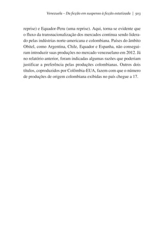 Venezuela – Da ficção em suspenso à ficção estatizada | 503

reprise) e Equador-Peru (uma reprise). Aqui, torna-se evidente que
o fluxo da transnacionalização dos mercados continua sendo liderado pelas indústrias norte-americana e colombiana. Países do âmbito
Obitel, como Argentina, Chile, Equador e Espanha, não conseguiram introduzir suas produções no mercado venezuelano em 2012. Já
no relatório anterior, foram indicadas algumas razões que poderiam
justificar a preferência pelas produções colombianas. Outros dois
títulos, coproduzidos por Colômbia-EUA, fazem com que o número
de produções de origem colombiana exibidas no país chegue a 17.

 