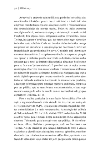 512 | Obitel 2013

Ao revisar a proposta transmidiática a partir das iniciativas das
mencionadas televisões, parece que o ceticismo e a indecisão das
empresas manifestados em anos anteriores sobre o reconhecimento
das potencialidades da internet mudou. Todos os títulos possuem
sua página oficial, assim como espaços de interação na rede social
Facebook. Em alguns casos, integraram outras ferramentas, como
Twitter, Instagram e YouTube, que, por razões de espaço, não estão
incluídas neste relatório. Cada um dos dez títulos incluídos no top
ten possui um site oficial e uma fan page no Facebook. O nível de
interatividade que predomina é o ativo. O usuário está interessado
em comentar e criticar, é receptivo ao estímulo de responder pesquisas, opinar, e inclusive propõe sua versão da história, embora caiba
destacar que o nível de interatividade criativa ainda não é suficiente
para se falar em “prossumidores”. É provável que os meios de comunicação observem com maior cuidado o crescimento acelerado
do número de usuários de internet no país e as vantagens que traz a
mídia digital – por exemplo, no que se refere às comunicações ajustadas ao estilo da audiência, à expansão da marca e seus produtos,
a recolher informação para conhecer melhor a audiência, composta
por um público que se transformou em prossumidor, e para segmentar a entrega de valor de acordo com as necessidades de grupos
específicos (Jiménez, 2011).
Para a análise particular de uma ficção foi escolhida Flor salvaje, a segunda telenovela mais vista do top ten, com um rating de
5,1% e um share de 38,1%. Essa escolha se baseia em qual das ofertas transmidiáticas é a mais representativa. A produção foi exibida
de 9 de outubro de 2011 a 16 de abril de 2012, no horário das 21:00
às 22:00 horas, pela Televen. Conta com um site oficial criado pela
empresa Telemundo para interagir com seu público. O site oferece fotos, vídeos, histórias e personagens, perfil no Facebook e no
Twitter. No site oficial há uma seleção detalhada de fotos e vídeos
exclusivos e classificados da seguinte maneira: episódios, o melhor
da novela, por trás das câmaras e outros. Além disso, apresenta a seleção do vídeo mais visto, inclui um jogo que pretende medir quanto

 