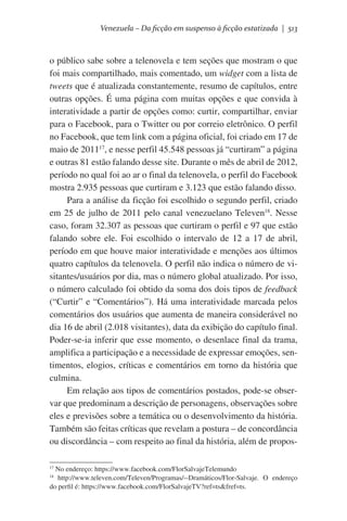 Venezuela – Da ficção em suspenso à ficção estatizada | 513

o público sabe sobre a telenovela e tem seções que mostram o que
foi mais compartilhado, mais comentado, um widget com a lista de
tweets que é atualizada constantemente, resumo de capítulos, entre
outras opções. É uma página com muitas opções e que convida à
interatividade a partir de opções como: curtir, compartilhar, enviar
para o Facebook, para o Twitter ou por correio eletrônico. O perfil
no Facebook, que tem link com a página oficial, foi criado em 17 de
maio de 201117, e nesse perfil 45.548 pessoas já “curtiram” a página
e outras 81 estão falando desse site. Durante o mês de abril de 2012,
período no qual foi ao ar o final da telenovela, o perfil do Facebook
mostra 2.935 pessoas que curtiram e 3.123 que estão falando disso.
Para a análise da ficção foi escolhido o segundo perfil, criado
em 25 de julho de 2011 pelo canal venezuelano Televen18. Nesse
caso, foram 32.307 as pessoas que curtiram o perfil e 97 que estão
falando sobre ele. Foi escolhido o intervalo de 12 a 17 de abril,
período em que houve maior interatividade e menções aos últimos
quatro capítulos da telenovela. O perfil não indica o número de visitantes/usuários por dia, mas o número global atualizado. Por isso,
o número calculado foi obtido da soma dos dois tipos de feedback
(“Curtir” e “Comentários”). Há uma interatividade marcada pelos
comentários dos usuários que aumenta de maneira considerável no
dia 16 de abril (2.018 visitantes), data da exibição do capítulo final.
Poder-se-ia inferir que esse momento, o desenlace final da trama,
amplifica a participação e a necessidade de expressar emoções, sentimentos, elogios, críticas e comentários em torno da história que
culmina.
Em relação aos tipos de comentários postados, pode-se observar que predominam a descrição de personagens, observações sobre
eles e previsões sobre a temática ou o desenvolvimento da história.
Também são feitas críticas que revelam a postura – de concordância
ou discordância – com respeito ao final da história, além de proposNo endereço: https://www.facebook.com/FlorSalvajeTelemundo
http://www.televen.com/Televen/Programas/--Dramáticos/Flor-Salvaje. O endereço
do perfil é: https://www.facebook.com/FlorSalvajeTV?ref=ts&fref=ts.

17
18

 