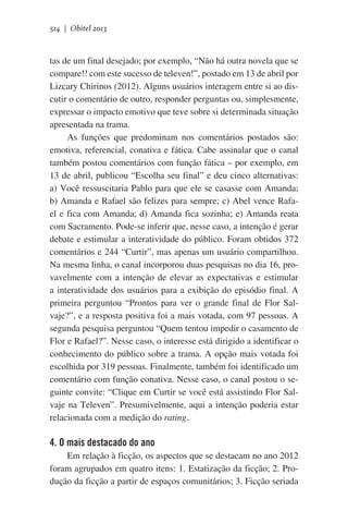 514 | Obitel 2013

tas de um final desejado; por exemplo, “Não há outra novela que se
compare!! com este sucesso de televen!”, postado em 13 de abril por
Lizcary Chirinos (2012). Alguns usuários interagem entre si ao discutir o comentário de outro, responder perguntas ou, simplesmente,
expressar o impacto emotivo que teve sobre si determinada situação
apresentada na trama.
As funções que predominam nos comentários postados são:
emotiva, referencial, conativa e fática. Cabe assinalar que o canal
também postou comentários com função fática – por exemplo, em
13 de abril, publicou “Escolha seu final” e deu cinco alternativas:
a) Você ressuscitaria Pablo para que ele se casasse com Amanda;
b) Amanda e Rafael são felizes para sempre; c) Abel vence Rafael e fica com Amanda; d) Amanda fica sozinha; e) Amanda reata
com Sacramento. Pode-se inferir que, nesse caso, a intenção é gerar
debate e estimular a interatividade do público. Foram obtidos 372
comentários e 244 “Curtir”, mas apenas um usuário compartilhou.
Na mesma linha, o canal incorporou duas pesquisas no dia 16, provavelmente com a intenção de elevar as expectativas e estimular
a interatividade dos usuários para a exibição do episódio final. A
primeira perguntou “Prontos para ver o grande final de Flor Salvaje?”, e a resposta positiva foi a mais votada, com 97 pessoas. A
segunda pesquisa perguntou “Quem tentou impedir o casamento de
Flor e Rafael?”. Nesse caso, o interesse está dirigido a identificar o
conhecimento do público sobre a trama. A opção mais votada foi
escolhida por 319 pessoas. Finalmente, também foi identificado um
comentário com função conativa. Nesse caso, o canal postou o seguinte convite: “Clique em Curtir se você está assistindo Flor Salvaje na Televen”. Presumivelmente, aqui a intenção poderia estar
relacionada com a medição do rating.

4. O mais destacado do ano
Em relação à ficção, os aspectos que se destacam no ano 2012
foram agrupados em quatro itens: 1. Estatização da ficção; 2. Produção da ficção a partir de espaços comunitários; 3. Ficção seriada

 