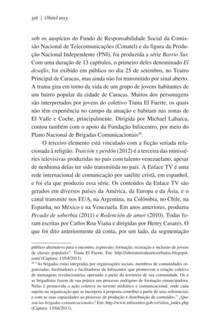 516 | Obitel 2013

sob os auspícios do Fundo de Responsabilidade Social da Comissão Nacional de Telecomunicações (Conatel) e da figura da Produção Nacional Independente (PNI), foi produzida a série Barrio Sur.
Com uma duração de 13 capítulos, o primeiro deles denominado El
desafío, foi exibido em público no dia 25 de setembro, no Teatro
Principal de Caracas, mas ainda não foi transmitido por sinal aberto.
A trama gira em torno da vida de um grupo de jovens habitantes de
um bairro popular da cidade de Caracas. Muitos dos personagens
são interpretados por jovens do coletivo Tiuna El Fuerte, os quais
não têm experiência no campo da atuação e habitam nas zonas de
El Valle e Coche, principalmente. Dirigida por Michael Labarca,
contou também com o apoio da Fundação Infocentro, por meio do
Plano Nacional de Brigadas Comunicacionais20.
O terceiro elemento está vinculado com a ficção seriada relacionada à religião. Traición y perdón (2012) é a terceira das minisséries televisivas produzidas no país com talento venezuelano, apesar
de nenhuma delas ter sido transmitida no país. A Enlace TV é uma
rede internacional de comunicação por satélite cristã, em espanhol,
e foi ela que produziu essa série. Os conteúdos da Enlace TV são
gerados em diversos países da América, da Europa e da Ásia, e o
canal transmite nos EUA, na Argentina, na Colômbia, no Chile, na
Espanha, no México e na Venezuela. Em anos anteriores, produziu
Pecado de soberbia (2011) e Redención de amor (2010). Todas foram escritas por Carlos Roa Viana e dirigidas por Henry Casares. O
que foi dito anteriormente dá conta, por um lado, da segmentação
público alternativo para o encontro, expressão, formação, recreação e inclusão de jovens
de classes populares”. Tiuna El Fuerte. Em: http://laboratoriodeartesurbanas.blogspot.
com/ (Captura: 13/04/2013).
20
“As brigadas estão integradas por organizações sociais, membros de comunidades organizadas, facilitadores e facilitadoras da Infocentro, que promovem a criação coletiva
de mensagens revolucionárias operando a partir do território de sua comunidade. Os e
as brigadistas fazem de sua prática um processo endógeno de formação emancipadora.
Nelas é promovida a ação coletiva no terreno midiático e comunicacional, onde cada
sujeito ou organização que se incorpora à proposta contribui a partir de seus referenciais
e com as suas capacidades ao processo de produção e distribuição de conteúdos.” ¿Que
son las brigadas comunicacionales? Em: http://www.infocentro.gob.ve/sitios_index.php
(Captura: 13/04/2013).

 