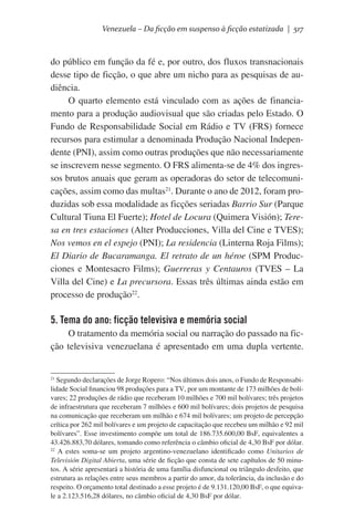 Venezuela – Da ficção em suspenso à ficção estatizada | 517

do público em função da fé e, por outro, dos fluxos transnacionais
desse tipo de ficção, o que abre um nicho para as pesquisas de audiência.
O quarto elemento está vinculado com as ações de financiamento para a produção audiovisual que são criadas pelo Estado. O
Fundo de Responsabilidade Social em Rádio e TV (FRS) fornece
recursos para estimular a denominada Produção Nacional Independente (PNI), assim como outras produções que não necessariamente
se inscrevem nesse segmento. O FRS alimenta-se de 4% dos ingressos brutos anuais que geram as operadoras do setor de telecomunicações, assim como das multas21. Durante o ano de 2012, foram produzidas sob essa modalidade as ficções seriadas Barrio Sur (Parque
Cultural Tiuna El Fuerte); Hotel de Locura (Quimera Visión); Teresa en tres estaciones (Alter Producciones, Villa del Cine e TVES);
Nos vemos en el espejo (PNI); La residencia (Linterna Roja Films);
El Diario de Bucaramanga. El retrato de un héroe (SPM Producciones e Montesacro Films); Guerreras y Centauros (TVES – La
Villa del Cine) e La precursora. Essas três últimas ainda estão em
processo de produção22.

5. Tema do ano: ficção televisiva e memória social
O tratamento da memória social ou narração do passado na ficção televisiva venezuelana é apresentado em uma dupla vertente.

21
Segundo declarações de Jorge Ropero: “Nos últimos dois anos, o Fundo de Responsabilidade Social financiou 98 produções para a TV, por um montante de 173 milhões de bolívares; 22 produções de rádio que receberam 10 milhões e 700 mil bolívares; três projetos
de infraestrutura que receberam 7 milhões e 600 mil bolívares; dois projetos de pesquisa
na comunicação que receberam um milhão e 674 mil bolívares; um projeto de percepção
crítica por 262 mil bolívares e um projeto de capacitação que recebeu um milhão e 92 mil
bolívares”. Esse investimento compõe um total de 186.735.600,00 BsF, equivalentes a
43.426.883,70 dólares, tomando como referência o câmbio oficial de 4,30 BsF por dólar.
22
A estes soma-se um projeto argentino-venezuelano identificado como Unitarios de
Televisión Digital Abierta, uma série de ficção que consta de sete capítulos de 50 minutos. A série apresentará a história de uma família disfuncional ou triângulo desfeito, que
estrutura as relações entre seus membros a partir do amor, da tolerância, da inclusão e do
respeito. O orçamento total destinado a esse projeto é de 9.131.120,00 BsF, o que equivale a 2.123.516,28 dólares, no câmbio oficial de 4,30 BsF por dólar.

 