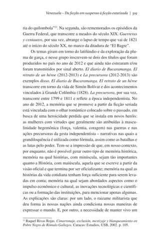 Venezuela – Da ficção em suspenso à ficção estatizada | 519

ria do quilombola”23. Na segunda, são rememorados os episódios da
Guerra Federal, que transcorre a meados do século XIX. Guerreras
y centauros, por sua vez, abrange o lapso de tempo que vai de 1821
até o início do século XX, no marco da ditadura de “El Bagre”.
Os temas giram em torno do latifúndio e da exploração da pluma de garça, e nesse grupo inscrevem-se dois dos títulos que foram
produzidos no país no ano de 2012 e que ainda não estrearam e/ou
foram transmitidos por sinal aberto. El diario de Bucaramanga. El
retrato de un héroe (2012-2013) e La precursora (2012-2013) são
exemplos disso. El diario de Bucaramanga. El retrato de un héroe
transcorre em torno da vida de Simón Bolívar e dos acontecimentos
vinculados à Grande Colômbia (1828). La precursora, por sua vez,
transcorre entre 1799 e 1811 e reflete a época independentista. No
ano de 2012, a memória que se promove a partir da ficção seriada
está vinculada com o olhar romântico colocado sobre o passado, em
busca de uma heroicidade perdida que se instala em novos heróis:
as mulheres com virtudes que geralmente são atribuídas à masculinidade hegemônica (força, valentia, coragem) nas guerras e nas
ações precursoras da gesta independentista – narrativas nas quais a
grandiloquência é utilizada como fórmula, assim como as batalhas e
as lutas pelo poder. Tem-se a impressão de que, em nosso contexto,
por enquanto, não é possível gerar outro tipo de memória histórica,
memória na qual histórias, com minúscula, sejam tão importantes
quanto a História, com maiúscula, aquela que se escreve a partir da
visão oficial e que termina por ser oficializante; memória na qual as
histórias da vida cotidiana tenham força suficiente para serem levadas em conta; memória na qual sejam abordados aspectos como o
impulso econômico e cultural, as inovações tecnológicas e científicas ou a formação das instituições, para mencionar apenas algumas.
As explicações são claras: por um lado, o raizame militarista que
deu forma às nossas nações ainda condiciona nossas maneiras de
expressar o mundo. E, por outro, a necessidade de manter vivo um
23
Raquel Rivas Rojas. Cimarronaje, exclusión, mestizaje y blanqueamiento en
Pobre Negro de Rómulo Gallegos. Caracas: Estudios, USB, 2002. p. 105.

 