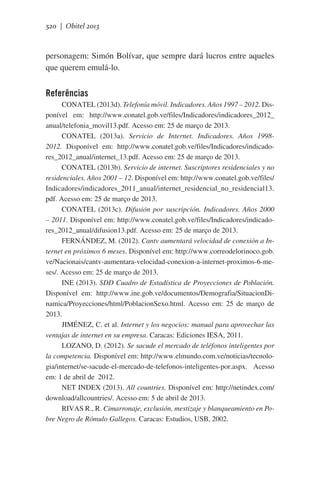 520 | Obitel 2013

personagem: Simón Bolívar, que sempre dará lucros entre aqueles
que querem emulá-lo.

Referências
CONATEL (2013d). Telefonía móvil. Indicadores. Años 1997 – 2012. Disponível em: http://www.conatel.gob.ve/files/Indicadores/indicadores_2012_
anual/telefonia_movil13.pdf. Acesso em: 25 de março de 2013.
CONATEL (2013a). Servicio de Internet. Indicadores. Años 19982012. Disponível em: http://www.conatel.gob.ve/files/Indicadores/indicadores_2012_anual/internet_13.pdf. Acesso em: 25 de março de 2013.
CONATEL (2013b). Servicio de internet. Suscriptores residenciales y no
residenciales. Años 2001 – 12. Disponível em: http://www.conatel.gob.ve/files/
Indicadores/indicadores_2011_anual/internet_residencial_no_residencial13.
pdf. Acesso em: 25 de março de 2013.
CONATEL (2013c). Difusión por suscripción. Indicadores. Años 2000
– 2011. Disponível em: http://www.conatel.gob.ve/files/Indicadores/indicadores_2012_anual/difusion13.pdf. Acesso em: 25 de março de 2013.
FERNÁNDEZ, M. (2012). Cantv aumentará velocidad de conexión a Internet en próximos 6 meses. Disponível em: http://www.correodelorinoco.gob.
ve/Nacionais/cantv-aumentara-velocidad-conexion-a-internet-proximos-6-meses/. Acesso em: 25 de março de 2013.
INE (2013). SDD Cuadro de Estadística de Proyecciones de Población.
Disponível em: http://www.ine.gob.ve/documentos/Demografia/SituacionDinamica/Proyecciones/html/PoblacionSexo.html.  Acesso em: 25 de março de
2013.
JIMÉNEZ, C. et al. Internet y los negocios: manual para aprovechar las
ventajas de internet en su empresa. Caracas: Ediciones IESA, 2011.
LOZANO, D. (2012). Se sacude el mercado de teléfonos inteligentes por
la competencia. Disponível em: http://www.elmundo.com.ve/noticias/tecnologia/internet/se-sacude-el-mercado-de-telefonos-inteligentes-por.aspx. Acesso
em: 1 de abril de  2012.
NET INDEX (2013). All countries. Disponível em: http://netindex.com/
download/allcountries/. Acesso em: 5 de abril de 2013.
RIVAS R., R. Cimarronaje, exclusión, mestizaje y blanqueamiento en Pobre Negro de Rómulo Gallegos. Caracas: Estudios, USB, 2002.

 