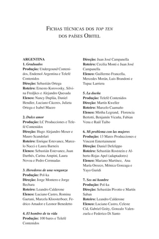 Fichas técnicas dos top ten
dos países Obitel

ARGENTINA
1. Graduados
Produção: Undergound Contenidos, Endemol Argentina e Telefé
Contenidos
Direção: Sebastián Ortega
Roteiro: Ernesto Korovosky, Silvina Fredjkes e Alejandro Quesada
Elenco: Nancy Dupláa, Daniel
Hendler, Luciano Cáceres, Julieta
Ortega e Isabel Maceo
2. Dulce amor
Produção: LC Producciones e Telefé Contenidos
Direção: Hugo Alejandro Moser e
Mauro Scandolari
Roteiro: Enrique Estevanez, Marcelo Nacci e Laura Barneix
Elenco: Sebastián Estevanez, Juan
Darthés, Carina Ampini, Laura
Novoa e Pedro Cernnadas
3. Herederos de una venganza
Produção: Pol-ka
Direção: Jorge Montero e Jorge
Bechara
Roteiro: Leandro Calderone
Elenco: Luciano Castro, Romina
Gaetani, Marcela Kloosterboer, Fedrico Amador e Leonor Benedetto
4. El hombre de tu vida
Produção: 100 bares e Telefé
Contenidos

Direção: Juan José Campanella
Roteiro: Cecilia Monti e Juan José
Campanella
Elenco: Guillermo Francella,
Mercedes Morán, Luis Brandoni e
Tupac Larriera
5. La dueña
Produção: Telefé Contenidos
Direção: Martín Kweller
Roteiro: Marcelo Caamaño
Elenco: Mirtha Legrand,  Florencia
Bertotti, Benjamín Vicuña, Fabian
Vena e Raúl Taibo
6. Mi problema con las mujeres
Produção: 13 Mares Producciones e
Vincent Entertainment
Direção: Daniel Defelippo
Roteiro: Sebastián Roststein e Alberto Rojas Apel (adaptadores)
Elenco: Mariano Martínez,  Ana
María Orozco, Mónica Gonzaga e
Yayo Guridi
7. Sos mi hombre
Produção: Pol-ka
Direção: Sebastián Pivotto e Martín
Saban
Roteiro: Leandro Calderone
Elenco: Luciano Castro, Celeste
Cid, Gabriel Goity, Gonzalo Valenzuela e Federico Di Santo

 
