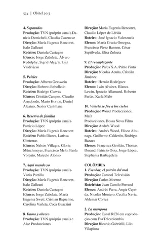 524 | Obitel 2013

4. Separados
Produção: TVN (próprio canal)-Daniela Demicheli, Claudia Cazenave
Direção: María Eugenia Rencoret,
Italo Galleani
Roteiro: Daniela Castagno
Elenco: Jorge Zabaleta, Álvaro
Rudolphy, Sigrid Alegría, Luz
Valdivieso
5. Peleles
Produção: Alberto Gesswein
Direção: Roberto Rebolledo
Roteiro: Rodrigo Cuevas
Elenco: Cristián Campos, Claudio
Arredondo, Mario Horton, Daniel
Alcaíno, Nestor Cantillana
6. Reserva de familia
Produção: TVN (próprio canal)Patricio López
Direção: María Eugenia Rencoret
Roteiro: Pablo Illanes, Larissa
Contreras
Elenco: Nelson Villagra, Gloria
Münchmeyer, Francisco Melo, Paola
Volpato, Marcelo Alonso
7. Aquí mando yo
Produção: TVN (próprio canal)Vania Portilla
Direção: María Eugenia Rencoret,
Italo Galleani
Roteiro: Daniela Castagno
Elenco: Jorge Zabelata, María
Eugenia Swett, Cristian Riquelme,
Carolina Varleta, Coca Guazzini
8. Dama y obrero
Produção: TVN (próprio canal) e
Alce Producciones

Direção: María Eugenia Rencoret,
Claudio López de Lérida
Roteiro: José Ignacio Valenzuela
Elenco: María Gracia Omegna,
Francisco Pérez Bannen, César
Sepúlveda, Elisa Zulueta
9. El reemplazante
Produção: Parox S.A./Pablo Pinto
Direção: Nicolás Acuña, Cristián
Jiménez
Roteiro: Hernán Rodríguez
Elenco: Iván Alvárez, Blanca
Lewin, Ignacio Allamand, Roberto
Farías, Karla Melo
10. Violeta se fue a los cielos
Produção: Wood Producciones,
Maíz
Producciones, Bossa Nova Films
Direção: Andrés Wood
Roteiro: Andrés Wood, Eliseo Altunaga, Guillermo Calderón, Rodrigo
Bazaes
Elenco: Francisca Gavilán, Thomas
Durand, Patricio Ossa, Jorge López,
Stephania Barbageleta
COLÔMBIA
1. Escobar, el patrón del mal
Produção: Caracol Televisión
Direção: Carlos Moreno
Roteirista: Juan Camilo Ferrand
Elenco: Andrés Parra, Angie Cepeda, Nicolás Montero, Cecilia Navia,
Aldemar Correa
2. La mariposa
Produção: Canal RCN em coprodução com FoxTelecolombia
Direção: Ricardo Gabrielli, Lilo
Vilaplana

 