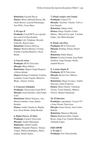 Fichas técnicas dos top ten dos países Obitel | 525

Roteirista: Gerardo Reyes
Elenco: María Adelaida Puerta, Michelle Brown, Lincoln Palomeque,
Ana Wills, César Mora
3. El capo II
Produção: Canal RCN em coprodução com FoxTelecolombia
Direção: Lilo Vilaplana, Ricardo
Gabrielli, Klych López
Roteirista: Gustavo Bolívar
Elenco: Marlon Moreno, Cristina
Umaña, Carolina Ramírez, Oscar
Borda 
4. Casa de reinas
Produção: RCN Televisión
Direção: Mario Ribero
Roteiristas: Miguel Ángel Baquero
e Eloísa Infante
Elenco: Rodrigo Candamil, Catalina
Londoño, Lorna Cepeda, Mauricio
Mejía,  Omeris Arrieta
5. Corazones blindados
Produção: Teleset para Canal RCN
Direção: Israel Sánchez, Juan Felipe
Cano 
Roteiristas: Rafael Noguera, Ana
María Londoño e Juan Andrés
Rendón
Elenco: Andrés Sandoval, Majida
Issa, Oscar Borda, Julián Román
6. Rafael Orozco. El ídolo
Produção: Caracol Televisión
Direção: Andrés Marroquín
Roteirista: Arleth Castillo
Elenco: Alejandro Palacio, Taliana
Vargas, Maritza Rodríguez, Mario
Espitia, Rafael Santos

7. Dónde carajos está Umaña
Produção: Caracol TV
Direção: Anselmo ‘Chemo’ Calvo e
Luis Orjuela
Roteirista: Johnny Ortiz
Elenco: Diego Trujillo, Carlos
Muñoz,  Marcela Carvajal,  Carolina
López, Ana María Kamper
8. Dónde está Elisa
Produção: RCN Televisión
Direção: Rodrigo Triana, Daniel
Moure
Roteirista: Pablo Illanes
Elenco: Cristina Umaña, Juan Pablo
Gamboa, Jorge Enrique Abello,
Anabell Rivero
9. A mano limpia II
Produção: RCN Televisión
Direção: Rocío Cruz, Mónica
Cifuentes
Roteiristas: Diego Vivanco, Andrés
Guevara e Julio Contreras
Elenco: Mario Duarte, Valentina
Acosta, Variel Sánchez, Mónica
Chávez, Manuel Sarmiento
10. El laberinto
Produção: coprodução  Caracol TV
e Sony Picture Television
Direção: Jaime Osorio, Juan Carlos
Beltrán 
Roteirista: Mauricio Miranda
Elenco: Robinson Díaz, Sandra
Reyes, Jorge Cao, Claudia Moreno,
Adelaida López
EQUADOR
1. El capo 2
Produção: Fox Telecolombia

 