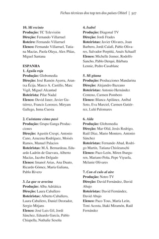 Fichas técnicas dos top ten dos países Obitel | 527

10. Mi recinto
Produção: TC Televisión
Direção: Fernando Villarruel
Roteiro: Fernando Villarruel
Elenco: Fernando Villarruel, Tatiana Macías, Paola Olaya, Alex Plúas,
Miguel Santana
ESPANHA
1. Águila roja
Produção: Globomedia
Direção: José Ramón Ayerra, Arantxa Écija, Marco A. Castillo, Marc
Vigil, Miguel Alcantud
Roteirista: Pilar Nadal
Elenco: David Janer, Javier Gutiérrez, Francis Lorenzo, Miryam
Gallego, Inma Cuesta
2. Cuéntame cómo pasó
Produção: Grupo Ganga Producciones
Direção: Agustín Crespi, Antonio
Cano, Azucena Rodríguez, Moisés
Ramos, Manuel Palacios
Roteiristas: M.Á. Bernardeau, Eduardo Ladrón de Guevara, Alberto
Macías, Jacobo Delgado
Elenco: Imanol Arias, Ana Duato,
Ricardo Gómez, María Galiana,
Pablo Rivero
3. La que se avecina
Produção: Alba Adriática
Direção: Laura Caballero
Roteiristas: Alberto Caballero,
Laura Caballero, Daniel Deorador,
Sergio Mitjans
Elenco: José Luis Gil, Jordi
Sánchez, Eduardo García, Pablo
Chiapella, Nathalie Seseña

4. Isabel
Produção: Diagonal TV
Direção: Jordi Frades
Roteiristas: Javier Olivares, Joan
Barbero, Jordi Calafi, Pablo Olivares, Salvador Perpiñá, Anaïs Schaaff
Elenco: Michelle Jenner, Rodolfo
Sancho, Pablo Derqui, Bárbara
Lennie, Pedro Casablanc
5. Mi gitana
Produção: Producciones Mandarina
Direção: Alejandro Bazzano
Roteiristas: Antonio Hernández
Centeno, Carmen Pombero
Elenco: Blanca Apilánez, Aníbal
Soto, Eva Marciel, Carmen Gutiérrez, Lulú Palomares
6. Aída
Produção: Globomedia
Direção: Mar Olid, Jesús Rodrigo,
Raúl Díaz, Mario Montero, Antonio
Sánchez
Roteiristas: Fernando Abad, Rodrigo Martín, Tatiana Chisleanschi
Elenco: Paco León, Miren Ibarguren, Mariano Peña, Pepe Viyuela,
Melanie Olivares
7. Con el culo al aire
Produção: Notro TV
Direção: David Fernández, David
Abajo
Roteiristas: David Fernández,
David Abajo
Elenco: Paco Tous, María León,
Toni Acosta, Iñaki Miramón, Raúl
Fernández

 