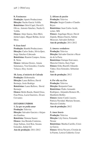 528 | Obitel 2013

8. Fenómenos
Produção: Aparte Producciones
Direção: Nacho García Velilla
Roteiristas: Oriol Capel, David S.
Olivas, Antonio Sánchez, Nacho G.
Velilla
Elenco: Alejo Sauras, Kira Miró,
Julián López, Miguel Rellán, Javier
Mora
9. Gran hotel
Produção: Bambú Producciones
Direção: Carlos Sedes, Silvia Quer,
Jorge Sánchez-Cabezudo
Roteiristas: Ramón Campos, Gema.
R. Neira
Elenco: Adriana Ozores, Amaia
Salamanca, Yon González, Concha
Velasco, Eloy Azorín
10. Luna, el misterio de Calenda
Produção: Globomedia
Direção: Laura Belloso, David
Bermejo, Jesús Rodrigo
Roteiristas: Laura Belloso,  David
Bermejo
Elenco: Belén Rueda, Daniel Grao,
Fran Perea, Lucía Guerrero, Álvaro
Cervantes
ESTADOS UNIDOS
1. La que no podía amar
Produção: Televisa
Direção: Salvador Garcini e Alejandro Gamboa
Roteirista: Ximena Suarez
Elenco: Ana Brenda Contreras,
Jorge Salinas, José Ron, Susana
González, Julián Gil
Ano de produção: 2011-2012

2. Abismo de pasión
Produção: Televisa
Direção: Sergio Cataño e Claudio
Reyes
Roteiristas: Juan Carlos Acalá,
writer, MX
Elenco: Angelique Boyer, David
Zepeda, Blanca Guerra, Sabine
Moussier, Salvador Zerboni
Ano de produção: 2011-2012
3. Amores verdaderos
Produção: Televisa
Direção: Salvador Garcini e Ricardo de la Parra
Roteiristas: Enrique Estevanez,
Marcela Citterio, Kary Fajer
Elenco: Erika Buenfil, Eduardo
Yáñez, Eiza Gonzalez, Sebastian
Rulli
Ano de produção: 2012
4. Por ella soy Eva
Produção: Televisa
Direção: Benjamín Cann
Roteiristas: Pedro Armando
Rodríguez, Alejandra Romero M.,
Humberto Robles
Elenco: Jaime Camil, Lucero,
Patricia Navidad, Mariana Seoane,
Marcelo Córdoba
Ano de produção: 2012
5. Amor bravío
Produção: Televisa
Direção: Lily Garza, Fernando
Nesme
Roteiristas: Martha Carrillo, Cristina Garcia
Elenco: Silvia Navarro, Cristián de
la Fuente, Leticia Calderón, Cesar

 