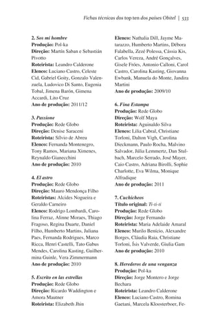Fichas técnicas dos top ten dos países Obitel | 533

2. Sos mi hombre
Produção: Pol-ka
Direção: Martín Saban e Sebastián
Pivotto
Roteirista: Leandro Calderone
Elenco: Luciano Castro, Celeste
Cid, Gabriel Goity, Gonzalo Valenzuela, Ludovico Di Santo, Eugenia
Tobal, Jimena Barón, Gimena
Accardi, Lito Cruz
Ano de produção: 2011/12
3. Passione
Produção: Rede Globo
Direção: Denise Saraceni
Roteirista: Sílvio de Abreu
Elenco: Fernanda Montenegro,
Tony Ramos, Mariana Ximenes,
Reynaldo Gianecchini
Ano de produção: 2010
4. El astro
Produção: Rede Globo
Direção: Mauro Mendonça Filho
Roteiristas: Alcides Nogueira e
Geraldo Carneiro
Elenco: Rodrigo Lombardi, Carolina Ferraz, Alinne Moraes, Thiago
Fragoso, Regina Duarte, Daniel
Filho, Humberto Martins, Juliana
Paes, Fernanda Rodrigues, Marco
Ricca, Henri Castelli, Tato Gabus
Mendes, Carolina Kasting, Guilhermina Guinle, Vera Zimmermann
Ano de produção: 2010
5. Escrito en las estrellas
Produção: Rede Globo
Direção: Ricardo Waddington e
Amora Mautner
Roteirista: Elizabeth Jhin

Elenco: Nathalia Dill, Jayme Matarazzo, Humberto Martins, Débora
Falabella, Zezé Polessa, Cássia Kis,
Carlos Vereza, André Gonçalves,
Gisele Fróes, Antonio Calloni, Carol
Castro, Carolina Kasting, Giovanna
Ewbank, Manuela do Monte, Jandira
Martini
Ano de produção: 2009/10
6. Fina Estampa
Produção: Rede Globo
Direção: Wolf Maya
Roteirista: Aguinaldo Silva
Elenco: Lilia Cabral, Christiane
Torloni, Dalton Vigh, Carolina
Dieckmann, Paulo Rocha, Malvino
Salvador, Júlia Lemmertz, Dan Stulbach, Marcelo Serrado, José Mayer,
Caio Castro, Adriana Birolli, Sophie
Charlotte, Eva Wilma, Monique
Alfradique
Ano de produção: 2011
7. Cuchicheos
Título original: Ti-ti-ti
Produção: Rede Globo
Direção: Jorge Fernando
Roteirista: Maria Adelaide Amaral
Elenco: Murilo Benício, Alexandre
Borges, Cláudia Raia, Christiane
Torloni, Ísis Valverde, Giulia Gam
Ano de produção: 2010
8. Herederos de una venganza
Produção: Pol-ka
Direção: Jorge Montero e Jorge
Bechara
Roteirista: Leandro Calderone
Elenco: Luciano Castro, Romina
Gaetani, Marcela Kloosterboer, Fe-

 