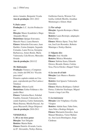 534 | Obitel 2013

derico Amador, Benjamín Vicuña
Ano de produção: 2011-2012
9. Dulce amor
Produção: L.C. Acción Producciones
Direção: Mauro Scandolari e Hugo
Alejandro Moser
Roteiristas: Quique Estevanez,
Marcelo Nacci, Laura Barneix
Elenco: Sebastián Estevanez, Juan
Darthés, Carina Zampini, Segundo
Cernadas, Laura Novoa, Georgina
Barbarossa, Arturo Bonín, María
Valenzuela, Calu Rivero, Mercedes
Oviedo
Ano de produção: 2011/12
10. Maltratadas
Produção: Torneos y Competencias, fondos del INCAA “Ficción
para todos”
Primeiro capítulo rodado no Uruguai, coproduzido por Flor Latina e
Teledoce
Direção: Alberto Lechi
Roteiristas: Esther Feldman e Alejandro Maci
Elenco: Valentina Bassi, Soledad
Fandiño, Gonzalo Valenzuela, Facundo Espinosa, Carlos Santamaría,
María Ibarreta, Mirella Pascual, Augusto Mazzarelli, Diego Delgrossi
Ano de produção: 2010-2011
VENEZUELA
1. Mi ex me tiene ganas
Direção: Yuri Delgado
Roteiro: Martin Hahn
Elenco: Daniela Alvarado, Luciano D’ Alessandro, Norkys Batista,

Guillermo García, Winston Vallenilla, Lilibeth Morillo, Jonathan
Montenegro e Eileen Abad
2. Flor salvaje
Direção: Agustín Restrepo e Mario
Mitrotti
Roteiro: Laura Restrepo, adaptação:
Perla Farías
Elenco: Mónica Spear, Tony Dalton, José Luis Resendez, Roberto
Manrique e Norkys Batista
3. Válgame dios
Direção: José Alcalde
Roteiro: Mónica Montañez
Elenco: Sabrina Seara, Eduardo
Orozco, Ricardo Álamo, Carlota
Sosa, Flavia Gleske e Raquel Yánez
4. La casa de al lado
Direção: Luis Manzo e Ramiro
Schwarz
Roteiro: José Ignacio Valenzuela
Guiraldes
Elenco: Maritza Rodríguez, Gabriel
Porras, Catherine Siachoque, Miguel
Varoni e Jorge Luis Pila
5. La traicionera
Direção: Lilo Vilaplana e Cecilia
Vásquez
Roteiro: Adrián Suar, Faber Soto,
Aura Niño e Rodrigo Holguín
Elenco: Marianela González, Juan
Manuel Mendoza, Víctor Mallarino, Ana Lucía Domínguez, Jorge
Cárdenas

 
