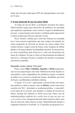 54 | Obitel 2013

idade mais elevada, tendo quase 50% dos telespectadores com mais
de 45 anos.

4. O mais destacado do ano nos países Obitel
Ao longo do ano de 2012, as produções ficcionais dos países
Obitel abriram espaço para discussões de problemas da sociedade
que inquietam a população, como veremos a seguir no detalhamento
por país. A aproximação entre ficção e realidade ganha repercussão
e chama atenção para diversas questões sociais.
Nesse sentido, o debate que a televisão fomenta na sociedade
traz à tona assuntos importantes que nem sempre são tratados em
outros programas de televisão ou mesmo em outras mídias. Esse
cenário destaca o papel social da ficção como instância de debate
público e de representações da identidade nacional. Ao mesmo tempo, houve preferência pela forma leve e pelo tom humorístico de
temas do cotidiano. No que se refere ao funcionamento da indústria
televisiva, o destaque foi para as políticas de incentivo à produção
nacional de conteúdos.
Demandas sociais e ficção “à la carte”
Países como Chile, Colômbia, Equador e México apresentaram em sua programação uma forte influência de temas ligados ao
narcotráfico, como a dependência de substâncias ilegais, o combate
ao tráfico ou os jovens no mundo das drogas, abordando, por meio
da ficção, a problemática realidade cotidiana.
A ficção “à la carte”, patrocinada e desenvolvida com intenções políticas, voltou a marcar o ano no México, assim como havia
ocorrido em 2011. Articulado ao marketing político, o narcotráfico foi tema de La teniente, que abordou o combate do exército ao
tráfico, fazendo dos militares os heróis nessa luta. Outro caso de
marketing político explícito foi o reality show Lo que mis ojos ven
y mi corazón siente, protagonizado pela futura primeira-dama, uma
atriz de televisão muito famosa no país. Disponibilizado durante a
campanha eleitoral no YouTube, os 23 episódios do programa tive-

 