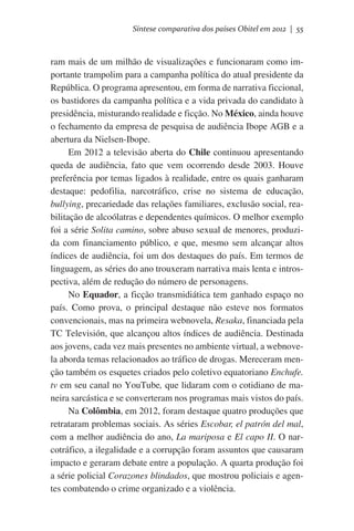 Síntese comparativa dos países Obitel em 2012 | 55

ram mais de um milhão de visualizações e funcionaram como importante trampolim para a campanha política do atual presidente da
República. O programa apresentou, em forma de narrativa ficcional,
os bastidores da campanha política e a vida privada do candidato à
presidência, misturando realidade e ficção. No México, ainda houve
o fechamento da empresa de pesquisa de audiência Ibope AGB e a
abertura da Nielsen-Ibope.
Em 2012 a televisão aberta do Chile continuou apresentando
queda de audiência, fato que vem ocorrendo desde 2003. Houve
preferência por temas ligados à realidade, entre os quais ganharam
destaque: pedofilia, narcotráfico, crise no sistema de educação,
bullying, precariedade das relações familiares, exclusão social, reabilitação de alcoólatras e dependentes químicos. O melhor exemplo
foi a série Solita camino, sobre abuso sexual de menores, produzida com financiamento público, e que, mesmo sem alcançar altos
índices de audiência, foi um dos destaques do país. Em termos de
linguagem, as séries do ano trouxeram narrativa mais lenta e introspectiva, além de redução do número de personagens.
No Equador, a ficção transmidiática tem ganhado espaço no
país. Como prova, o principal destaque não esteve nos formatos
convencionais, mas na primeira webnovela, Resaka, financiada pela
TC Televisión, que alcançou altos índices de audiência. Destinada
aos jovens, cada vez mais presentes no ambiente virtual, a webnovela aborda temas relacionados ao tráfico de drogas. Mereceram menção também os esquetes criados pelo coletivo equatoriano Enchufe.
tv em seu canal no YouTube, que lidaram com o cotidiano de maneira sarcástica e se converteram nos programas mais vistos do país.
Na Colômbia, em 2012, foram destaque quatro produções que
retrataram problemas sociais. As séries Escobar, el patrón del mal,
com a melhor audiência do ano, La mariposa e El capo II. O narcotráfico, a ilegalidade e a corrupção foram assuntos que causaram
impacto e geraram debate entre a população. A quarta produção foi
a série policial Corazones blindados, que mostrou policiais e agentes combatendo o crime organizado e a violência.

 