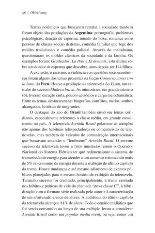 56 | Obitel 2013

Temas polêmicos que buscaram retratar a sociedade também
foram objeto das produções da Argentina: pornografia, problemas
psicológicos, doação de esperma, mundo do boxe, romance entre
pessoas de classes sociais distintas, comédia familiar que foge dos
moldes tradicionais e comédia policial. Através do melodrama,
questionaram os moldes clássicos da sociedade e da família. Os
exemplos foram: Graduados, La Pelu e El donante, esta última sobre um doador de esperma que descobre, anos depois, ter 144 filhos.
A exclusão, o racismo, a violência e as questões socioeconômicas foram alguns dos temas presentes na ficção Conversaciones con
la luna, do Peru. Houve a produção da telenovela La Tyson, um remake do sucesso Muñeca brava. As minisséries, em grande número
(6), tiveram duração curta, poucos episódios e carga melodramática.
Entre os temas, destacaram-se: biografias, conflitos, medos, sonhos
alcançados, histórias de imigrantes.
O destaque do ano do Brasil também envolveu temas cotidianos, especialmente referentes à classe média, em grande crescimento no país. A telenovela Avenida Brasil polarizou as atenções
não apenas dos habituais telespectadores ou comentaristas de telenovelas, mas também de veículos de comunicação internacionais
que buscavam entender o “fenômeno” Avenida Brasil. O enorme
sucesso da telenovela levou a fatos inusitados, como o Operador
Nacional do Sistema Elétrico ter que redimensionar o sistema de
transmissão de energia para atender a um aumento estimado de mais
de 5% no consumo de energia durante a exibição do último capítulo
da trama. Houve mudanças e até mesmo adiamento de eventos públicos planejados para o mesmo horário de exibição da telenovela.
Tamanho sucesso foi creditado, principalmente, à trama centrada
nos hábitos e práticas de vida da chamada “nova classe C”, à hibridização com o formato série realizada pelo autor e à caracterização
de um afortunado elenco de atores. A audiência do último capítulo
da telenovela alcançou 81% de share. Todo o cenário midiático que
foi sendo construído ao longo de sua exibição levou a considerar
Avenida Brasil como um popular media event, ou seja, como um

 