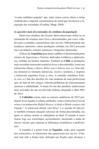 Síntese comparativa dos países Obitel em 2012 | 57

“evento midiático popular” que, entre outras coisas, altera a rotina
estabelecida e imprime características de ritual que favorecem a integração das sociedades (Couldry; Hepp, 2010).
As questões mais descontraídas do cotidiano da população
Outro eixo temático das ficções ibero-americanas refere-se ao
tratamento de assuntos mais leves e descontraídos, por vezes voltados para a comédia, característicos das sitcoms. Diferentemente das
temáticas anteriores, outras produções exibidas em 2012 possuem
foco em fantasia, relações amorosas e biografias idealizadas.
A busca da Argentina para atrair o público é demonstrada pelas
estreias de Supertorpe e Violetta, dedicadas à infância e adolescência, exibidas no horário matutino. Também no Chile as produções
mais assistidas trouxeram temáticas leves e descontraídas, como nas
telenovelas Dama y obrero, Pobre rico e Soltera otra vez. Esta última misturou os formatos telenovela, sitcom e unitários, e inspirou
a telenovela argentina Ciega a citas. A comédia romântica Soltera otra vez fala dos desafios da vida moderna de uma profissional
que, ao lado de três amigas, enfrenta problemas de relacionamento
amoroso e infidelidade. A trama foi um dos produtos audiovisuais
mais assistidos do ano na televisão chilena, chegando a obter 90%
de share.
A Colômbia reuniu entre as maiores audiências de 2012 produções leves ligadas à cultura caribenha, como a minissérie Casa de
reinas e as telenovelas Rafael Orozco, el ídolo e Dónde carajos está
Umaña?. A telenovela Dónde está Elisa? e o seriado El laberinto também retratam situações adversas de forma descontraída, nas
quais os valores morais se sobrepõem ao final. O seriado A mano
limpia foge aos estereótipos socioculturais, mostrando a união de
classes sociais, que superam as diferenças econômicas e profissionais.
A comédia é o ponto forte do Equador, onde, pelo segundo
ano consecutivo, as telenovelas não apareceram nos top ten. O humor tem sido a forma mais utilizada nas ficções para alcançar a

 