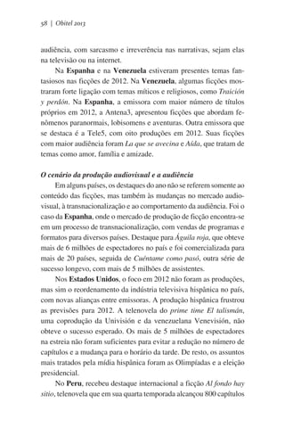 58 | Obitel 2013

audiência, com sarcasmo e irreverência nas narrativas, sejam elas
na televisão ou na internet.
Na Espanha e na Venezuela estiveram presentes temas fantasiosos nas ficções de 2012. Na Venezuela, algumas ficções mostraram forte ligação com temas míticos e religiosos, como Traición
y perdón. Na Espanha, a emissora com maior número de títulos
próprios em 2012, a Antena3, apresentou ficções que abordam fenômenos paranormais, lobisomens e aventuras. Outra emissora que
se destaca é a Tele5, com oito produções em 2012. Suas ficções
com maior audiência foram La que se avecina e Aída, que tratam de
temas como amor, família e amizade.
O cenário da produção audiovisual e a audiência
Em alguns países, os destaques do ano não se referem somente ao
conteúdo das ficções, mas também às mudanças no mercado audiovisual, à transnacionalização e ao comportamento da audiência. Foi o
caso da Espanha, onde o mercado de produção de ficção encontra-se
em um processo de transnacionalização, com vendas de programas e
formatos para diversos países. Destaque para Águila roja, que obteve
mais de 6 milhões de espectadores no país e foi comercializada para
mais de 20 países, seguida de Cuéntame como pasó, outra série de
sucesso longevo, com mais de 5 milhões de assistentes.
Nos Estados Unidos, o foco em 2012 não foram as produções,
mas sim o reordenamento da indústria televisiva hispânica no país,
com novas alianças entre emissoras. A produção hispânica frustrou
as previsões para 2012. A telenovela do prime time El talismán,
uma coprodução da Univisión e da venezuelana Venevisión, não
obteve o sucesso esperado. Os mais de 5 milhões de espectadores
na estreia não foram suficientes para evitar a redução no número de
capítulos e a mudança para o horário da tarde. De resto, os assuntos
mais tratados pela mídia hispânica foram as Olimpíadas e a eleição
presidencial.
No Peru, recebeu destaque internacional a ficção Al fondo hay
sitio, telenovela que em sua quarta temporada alcançou 800 capítulos

 