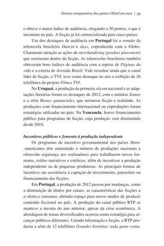 Síntese comparativa dos países Obitel em 2012 | 59

e obteve o maior índice de audiência, chegando a 50 pontos, o que é
incomum no país. A ficção já foi comercializada para cinco países.
Um dos destaques de audiência em Portugal foi o remake da
telenovela brasileira Dancin’n days, coproduzida com a Globo.
Chamaram atenção as ações de merchandising (product placement)
que ocorreram dentro da ficção. As telenovelas brasileiras também
obtiveram bons índices de audiência com a reprise de Páginas da
vida e a estreia de Avenida Brasil. Vale ressaltar ainda que o canal
líder de ficção, a TVI, teve como destaque no ano a exibição de 26
telefilmes do projeto Filmes TVI.
No Uruguai, a produção da primeira sitcom nacional e as adaptações literárias foram os destaques de 2012, com o unitário Somos
e a série Bienes gananciales, que misturou ficção e realidade. As
produções com financiamento internacional ou coproduções foram
estratégias utilizadas no país. Na Venezuela, houve financiamento
público para programas de ficção, cuja produção vem diminuindo
desde 2010.
Incentivos públicos e fomento à produção independente
Os programas de incentivo governamental nos países ibero-americanos têm aumentado o número de produções nacionais e
oferecido segurança aos realizadores para trabalharem novos formatos, estilos narrativos e estéticos, além de incentivar a produção
independente ou de pequenas produtoras. As principais formas de
incentivo são assistência à captação de investimento, patrocínio ou
financiamento das ficções.
Em Portugal, a produção de 2012 passou por mudanças, como
a diminuição de títulos por canais, as características das ficções e
a oferta e consumo, abrindo espaço para novos modos de produzir
conteúdo ficcional no país. A produção do canal público RTP se
manteve a mesma do ano anterior, apesar da crise econômica. A
abordagem de temas diversificados ocorreu como estratégia para alcançar públicos diferentes. Unindo informação e ficção, a RTP produziu a série de 12 telefilmes Grandes histórias: toda gente conta.

 