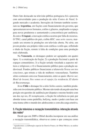60 | Obitel 2013

Outro fato destacado na televisão pública portuguesa foi a parceria
com universidades para a produção da série Contos de Natal, ligando mercado e academia. Inovações de formato também ocorreram na Argentina, em ficções com financiamento do governo, que
apresentaram novos formatos, estilos e gêneros, ampliando o espaço
para novas produtoras e aumentando a concorrência por audiência.
Já com o Uruguai, a inovação estética ocorreu por falta de recursos.
O TNU, canal público do país, exibiu REC: una serie casera, marcando seu retorno às produções em televisão aberta. Na série, um
jovem produz seu próprio vídeo com estética e estilo que, refletindo
o título da ficção, remete à falta de condições para uma produção
mais elaborada.
Na Venezuela, os destaques podem ser agrupados em quatro
tipos: 1) a estatização da ficção; 2) a produção ficcional a partir de
espaços comunitários; 3) a ficção seriada vinculada a aspectos míticos e religiosos; e 4) o financiamento público para a produção audiovisual. Fundos públicos financiaram a telenovela Teresa em tres
estaciones, que retrata a vida de mulheres venezuelanas. Também
séries contaram com esse financiamento, entre as quais: Barrio sur;
Hotel de locura; Nos vemos en el espejo; La residencia; El diario
de Bucaramanga.
Já no Chile o destaque foi a série Solita camino, também produzida com investimento público. Mesmo não tendo alcançado uma boa
posição em questões de audiência por disputar o mesmo horário com
um dos top ten, El reemplazante, a ficção foi referência no país por
abordar temas como pedofilia, bullying, medo e poder com base em
uma trama sobre o mundo dos adolescentes e com alta carga emotiva.

5. Ficção televisiva e recepção transmidiática: interação através
das redes5
Desde que em 2009 o Obitel decidiu incorporar em sua análise
a recepção transmidiática, observa-se como o que começou como
5
Agradecemos a colaboração especial de Darwin Franco, do Obitel México, na análise
desta seção.

 