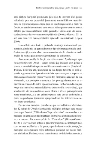 Síntese comparativa dos países Obitel em 2012 | 61

uma prática marginal, promovida pelo uso da internet, mas pouco
valorizada por seu potencial justamente transmidiático, transformou-se em um elemento-chave para as interligações que, a partir da
ficção, se estabelecem tanto com outras telas quanto com os novos
hábitos que suas audiências estão gerando. Hábitos que vão do reconhecimento de seu consumo amplificado (Orozco-Gomez, 2011),
até suas cada vez mais constantes ações de interatividade (Lopes,
2009).
Isso reflete uma forte e profunda mudança sociocultural que,
contudo, ainda não se generalizou no tipo de interação mídia-audiências, mas já permite observar um movimento de trânsito de audiências de mídias para usuários/produtores de conteúdos.
Ano a ano, os fãs de ficção televisiva – nos 12 países que agora fazem parte do Obitel – deram sinais que indicam que, pouco a
pouco, a emotividade que os mobiliza nas redes sociais (Facebook,
Twitter, YouTube etc.) para falar de sua ficção favorita os está levando a gerar outros tipos de conteúdo, que começam a superar as
práticas recopilatórias (editar vídeos dos momentos cruciais de sua
telenovela, por exemplo, o romance dos protagonistas) para se situarem na criação de outro tipo de narrativa. Embora ainda estejam
longe das narrativas transmidiáticas (transmedia storytelling), que
atualmente são desenvolvidas com filmes e séries, principalmente
norte-americanas, já é um primeiro passo para que as audiências, a
partir da produção, terminem apropriando-se das telenovelas e séries ibero-americanas.
Da mesma maneira, percebe-se que as indústrias televisivas
dos 12 países do Obitel estão fazendo múltiplos esforços para mudar
para o que Scolari (2008) chama “hipertelevisão”, que envolve a simulação ou emulação das interfaces interativas que atualmente oferece a internet. Em uma espécie de “Tvmorfose” (Orozco-Gomez,
2012), a televisão tem estado a procurar maneiras de interagir mais
com as suas audiências e de gerar, a partir dessa relação, recepções
múltiplas que a tenham como referência principal das novas práticas midiáticas. Por isso, como pontuávamos no início desta seção, a

 