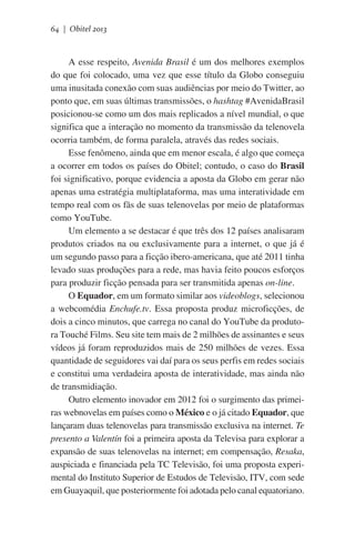 64 | Obitel 2013

A esse respeito, Avenida Brasil é um dos melhores exemplos
do que foi colocado, uma vez que esse título da Globo conseguiu
uma inusitada conexão com suas audiências por meio do Twitter, ao
ponto que, em suas últimas transmissões, o hashtag #AvenidaBrasil
posicionou-se como um dos mais replicados a nível mundial, o que
significa que a interação no momento da transmissão da telenovela
ocorria também, de forma paralela, através das redes sociais.
Esse fenômeno, ainda que em menor escala, é algo que começa
a ocorrer em todos os países do Obitel; contudo, o caso do Brasil
foi significativo, porque evidencia a aposta da Globo em gerar não
apenas uma estratégia multiplataforma, mas uma interatividade em
tempo real com os fãs de suas telenovelas por meio de plataformas
como YouTube.
Um elemento a se destacar é que três dos 12 países analisaram
produtos criados na ou exclusivamente para a internet, o que já é
um segundo passo para a ficção ibero-americana, que até 2011 tinha
levado suas produções para a rede, mas havia feito poucos esforços
para produzir ficção pensada para ser transmitida apenas on-line.
O Equador, em um formato similar aos videoblogs, selecionou
a webcomédia Enchufe.tv. Essa proposta produz microficções, de
dois a cinco minutos, que carrega no canal do YouTube da produtora Touché Films. Seu site tem mais de 2 milhões de assinantes e seus
vídeos já foram reproduzidos mais de 250 milhões de vezes. Essa
quantidade de seguidores vai daí para os seus perfis em redes sociais
e constitui uma verdadeira aposta de interatividade, mas ainda não
de transmidiação.
Outro elemento inovador em 2012 foi o surgimento das primeiras webnovelas em países como o México e o já citado Equador, que
lançaram duas telenovelas para transmissão exclusiva na internet. Te
presento a Valentín foi a primeira aposta da Televisa para explorar a
expansão de suas telenovelas na internet; em compensação, Resaka,
auspiciada e financiada pela TC Televisão, foi uma proposta experimental do Instituto Superior de Estudos de Televisão, ITV, com sede
em Guayaquil, que posteriormente foi adotada pelo canal equatoriano.

 