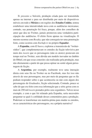 Síntese comparativa dos países Obitel em 2012 | 65

Te presento a Valentín, produção criada para ser transmitida
apenas na internet e para ser distribuída por meio de dispositivos
móveis em todo o México e em regiões dos Estados Unidos, tentou
estabelecer uma interatividade nova com as audiências mexicanas;
contudo, sua penetração foi fraca, porque, além dos conselhos de
amor que deu no Twitter, jamais promoveu uma verdadeira participação das audiências. O efeito ficou apenas na visualização. O
mesmo ocorreu com Resaka, que não conseguiu ter uma penetração
forte, como ocorreu com Enchufe.tv no próprio Equador.
A Espanha, com El barco, explorou a transmissão de “twittersódios”, que complementavam os enredos da ficção televisiva por
meio dos tweets que os personagens (não os atores) postavam em
tempo real no Twitter, sem dúvida um modelo inovador no âmbito
do Obitel, em que essas conexões são realizadas pela produção, mas
não diretamente a partir do que possa opinar ou sentir algum personagem de ficção.
A Argentina, por exemplo, realmente teve uma interação
direta com seus fãs no Twitter ou no Facebook, mas fez isso não
através de seus personagens, mas por meio de perguntas que os fãs
podiam responder sobre o que aconteceria ou não com algum dos
personagens de Graduados, ficção selecionada. Contudo, pouco se
sabe do que era feito com essa informação que a série gerou com os
mais de 250 mil tweets postados pelos seus seguidores. Talvez nesse
exemplo, e com o que foi relatado pela Espanha, seria necessário
perguntar-se qual é a utilidade desses comentários para a produção.
Poderiam se transformar em matéria-prima para mudar os enredos,
ou as características dos personagens, ou a própria narrativa?

 