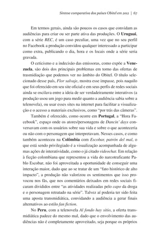 Síntese comparativa dos países Obitel em 2012 | 67

Em termos gerais, ainda são poucos os casos que convidam as
audiências para criar ou ser parte ativa das produções. O Uruguai,
com a série REC, é um caso peculiar, uma vez que no seu perfil
no Facebook a produção convidou qualquer interessado a participar
como extra, publicando o dia, hora e os locais onde a série seria
gravada.
O ceticismo e a indecisão das emissoras, como expõe a Venezuela, são dois dos principais problemas em torno das ofertas de
trasmidiação que podemos ver no âmbito do Obitel. O título selecionado desse país, Flor salvaje, mostra esse impasse, pois naquilo
que foi oferecido em seu site oficial e em seus perfis de redes sociais
ainda se oscilava entre a ideia de ser verdadeiramente interativos (a
produção usou um jogo para medir quanto a audiência sabia sobre a
telenovela), ou usar esses sites na internet para facilitar a visualização e o acesso a materiais exclusivos, como “por trás das câmeras”.
Também é oferecido, como ocorre em Portugal, a “Hora Facebook”, espaço onde os atores/personagens de Dancin’ days conversavam com os usuários sobre sua vida e sobre o que aconteceria
ou não com o personagem que interpretavam. Nesses casos, e como
também aconteceu na Colômbia com Escobar, patrón del mal, o
que está sendo privilegiado é a visualização acompanhada de algumas ações de interatividade, como o já citado videochat. Em relação
à ficção colombiana que representou a vida do narcotraficante Pablo Escobar, não foi aproveitada a oportunidade de conseguir uma
interação maior, dado que ao se tratar de um “fato histórico de alto
impacto”, a produção não valorizou os sentimentos que isso provocou nos fãs, que nos comentários deixados em redes sociais ficaram divididos entre “as atividades realizadas pelo capo da droga
e o personagem retratado na série”. Talvez aí poderia ter sido feita
uma aposta transmidiática, convidando a audiência a gerar finais
alternativos ao estilo fan fiction.
No Peru, com a telenovela Al fondo hay sitio, a oferta transmidiática padece do mesmo mal, dado que o envolvimento das audiências não é completamente aproveitado, seja porque os próprios

 