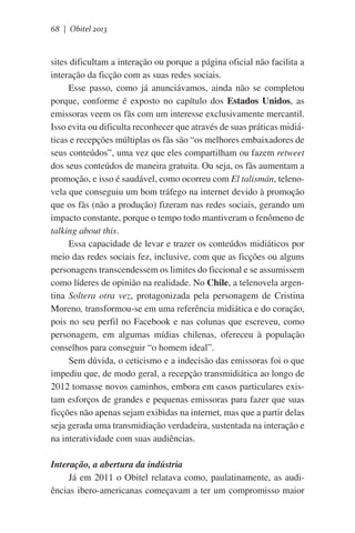 68 | Obitel 2013

sites dificultam a interação ou porque a página oficial não facilita a
interação da ficção com as suas redes sociais.
Esse passo, como já anunciávamos, ainda não se completou
porque, conforme é exposto no capítulo dos Estados Unidos, as
emissoras veem os fãs com um interesse exclusivamente mercantil.
Isso evita ou dificulta reconhecer que através de suas práticas midiáticas e recepções múltiplas os fãs são “os melhores embaixadores de
seus conteúdos”, uma vez que eles compartilham ou fazem retweet
dos seus conteúdos de maneira gratuita. Ou seja, os fãs aumentam a
promoção, e isso é saudável, como ocorreu com El talismán, telenovela que conseguiu um bom tráfego na internet devido à promoção
que os fãs (não a produção) fizeram nas redes sociais, gerando um
impacto constante, porque o tempo todo mantiveram o fenômeno de
talking about this.
Essa capacidade de levar e trazer os conteúdos midiáticos por
meio das redes sociais fez, inclusive, com que as ficções ou alguns
personagens transcendessem os limites do ficcional e se assumissem
como líderes de opinião na realidade. No Chile, a telenovela argentina Soltera otra vez, protagonizada pela personagem de Cristina
Moreno, transformou-se em uma referência midiática e do coração,
pois no seu perfil no Facebook e nas colunas que escreveu, como
personagem, em algumas mídias chilenas, ofereceu à população
conselhos para conseguir “o homem ideal”.
Sem dúvida, o ceticismo e a indecisão das emissoras foi o que
impediu que, de modo geral, a recepção transmidiática ao longo de
2012 tomasse novos caminhos, embora em casos particulares existam esforços de grandes e pequenas emissoras para fazer que suas
ficções não apenas sejam exibidas na internet, mas que a partir delas
seja gerada uma transmidiação verdadeira, sustentada na interação e
na interatividade com suas audiências.
Interação, a abertura da indústria
Já em 2011 o Obitel relatava como, paulatinamente, as audiências ibero-americanas começavam a ter um compromisso maior

 