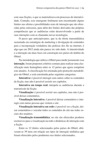 Síntese comparativa dos países Obitel em 2012 | 69

com suas ficções, o que se materializava em processos de interatividade. Contudo, esse emergente fenômeno tem encontrando alguns
limites nas ofertas e possibilidades reais de interação que são oferecidas pelas emissoras, para além dos limites derivados das próprias
competências que as audiências estão desenvolvendo a partir de
suas interações com as chamadas novas tecnologias.
O passo que antecipávamos, que ia da oferta transmidiática
sustentada em estratégias de marketing e divulgação de conteúdos
para a incorporação verdadeira das práticas dos fãs na internet, é
algo que em 2012 ainda não parece ter sido dado. A interatividade
e a interação são duas fases em construção nos países do âmbito do
Obitel.
Na metodologia que utiliza o Obitel para medir justamente essa
interação, foram propostos critérios comuns para realizar uma classificação mais homogênea entre os 12 países que agora compõem
este anuário. A classificação foi orientada pelo protocolo metodológico do Obitel, e está constituída pelas seguintes categorias:
Interativa: é possível interagir com outros sobre os conteúdos
da ficção, mas não é possível assistir aos capítulos.
Interativa em tempo real: interpela as audiências durante a
transmissão da ficção.
Visualização: é possível assistir aos capítulos, mas não é possível deixar comentários.
Visualização interativa: é possível deixar comentários e interagir com outras pessoas que visitem o site.
Visualização interativa em rede: é possível ver a ficção, deixar comentários e veicular todos os conteúdos do site nas redes sociais dos usuários.
Visualização transmidiática: no site são oferecidos produtos
exclusivos para a visualização na rede e dinâmicas de interação com
a ficção.
Entre os 12 títulos selecionados pelos países do Obitel, obtiveram-se 39 itens em relação aos tipos de interação midiática que
foram oferecidos pelos produtores nos títulos selecionados.

 