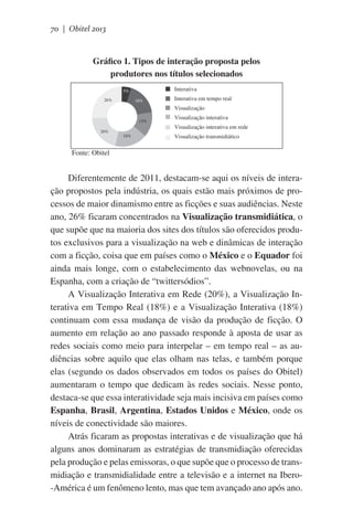 70 | Obitel 2013

Gráfico 1. Tipos de interação proposta pelos
produtores nos títulos selecionados
Interativa

5%
26%

18%

Interativa em tempo real
Visualização

13%
20%

18%

Visualização interativa
Visualização interativa em rede
Visualização transmidiático

            Fonte: Obitel

Diferentemente de 2011, destacam-se aqui os níveis de interação propostos pela indústria, os quais estão mais próximos de processos de maior dinamismo entre as ficções e suas audiências. Neste
ano, 26% ficaram concentrados na Visualização transmidiática, o
que supõe que na maioria dos sites dos títulos são oferecidos produtos exclusivos para a visualização na web e dinâmicas de interação
com a ficção, coisa que em países como o México e o Equador foi
ainda mais longe, com o estabelecimento das webnovelas, ou na
Espanha, com a criação de “twittersódios”.
A Visualização Interativa em Rede (20%), a Visualização Interativa em Tempo Real (18%) e a Visualização Interativa (18%)
continuam com essa mudança de visão da produção de ficção. O
aumento em relação ao ano passado responde à aposta de usar as
redes sociais como meio para interpelar – em tempo real – as audiências sobre aquilo que elas olham nas telas, e também porque
elas (segundo os dados observados em todos os países do Obitel)
aumentaram o tempo que dedicam às redes sociais. Nesse ponto,
destaca-se que essa interatividade seja mais incisiva em países como
Espanha, Brasil, Argentina, Estados Unidos e México, onde os
níveis de conectividade são maiores.
Atrás ficaram as propostas interativas e de visualização que há
alguns anos dominaram as estratégias de transmidiação oferecidas
pela produção e pelas emissoras, o que supõe que o processo de transmidiação e transmidialidade entre a televisão e a internet na Ibero-América é um fenômeno lento, mas que tem avançado ano após ano.

 