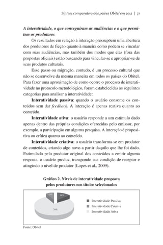 Síntese comparativa dos países Obitel em 2012 | 71

A interatividade, o que conseguiram as audiências e o que permitem os produtores
Os resultados em relação à interação pressupõem uma abertura
dos produtores de ficção quanto à maneira como podem se vincular
com suas audiências, mas também dos modos que elas (fora das
propostas oficiais) estão buscando para vincular-se e apropriar-se de
seus produtos culturais.
Esse passo ou migração, contudo, é um processo cultural que
não se desenvolve da mesma maneira em todos os países do Obitel.
Para fazer uma aproximação de como ocorre o processo de interatividade no protocolo metodológico, foram estabelecidas as seguintes
categorias para analisar a interatividade:
Interatividade passiva: quando o usuário consome os conteúdos sem dar feedback. A interação é apenas reativa quanto ao
conteúdo.
Interatividade ativa: o usuário responde a um estímulo dado
apenas dentro das próprias condições oferecidas pelo emissor, por
exemplo, a participação em alguma pesquisa. A interação é propositiva ou crítica quanto ao conteúdo.
Interatividade criativa: o usuário transforma-se em produtor
de conteúdos, criando algo novo a partir daquilo que lhe foi dado.
Estimulado pelo produtor original dos conteúdos a emitir alguma
resposta, o usuário produz, transpondo sua condição de receptor e
atingindo o nível de produtor (Lopes et al., 2009).
Gráfico 2. Níveis de interatividade proposta
pelos produtores nos títulos selecionados
8%

14%

Interatividade Passiva
Interatividade Criativa
78%

Fonte: Obitel

Interatividade Ativa

 