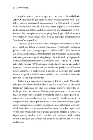 72 | Obitel 2013

Aqui se destaca o aumento que teve, este ano, a Interatividade
Ativa. Considerando que agora a análise foi feita apenas com 12 títulos e não com todos os listados nos top ten, 78% da interatividade
entre ficções e fãs em 2012 foi ativa, o que implicou a resposta das
audiências aos múltiplos estímulos que este ano ofereceram os produtores. Por exemplo, sondagens, pesquisas, jogos, dinâmicas para
obter prêmios, chats e videochats, além de participar comentando ou
“curtindo” os capítulos.
Contudo, esse é um nível ainda emergente de interatividade a
nível geral, que talvez seja mais intenso ou generalizado em alguns
países. Dado que a passagem para a “criatividade” (8%), instância
em que as audiências se transformam em produtoras de conteúdo,
criando algo novo a partir daquilo que lhes foi dado, é algo praticamente inexistente nos países do Obitel, onde – inclusive – a Interatividade Passiva (14%), de mera reação àquilo que se vê, ainda é
superior. Isso nos permite ver que embora os produtores ofereçam
novos caminhos, a participação e criação de conteúdo (em geral)
não é uma prática midiática desenvolvida entre as audiências/usuários nos 12 países participantes.
Embora seja necessário mencionar a Interatividade Ativa, dominante nas ficções selecionadas, é preciso especificar do que cada
ficção em particular, nos seus sites oficiais ou perfis em redes sociais, permite que suas audiências participem, uma vez que nem
todas as produções estiveram plenamente abertas a participarem diretamente com as audiências. Em cada país do Obitel esses matizes
são percebidos vendo, por um lado, a oferta dos produtores e, por
outro, analisando as práticas dominantes das audiências, que, por
sinal, são ativas, comentando e realizando trocas sobre aquilo que
veem, mas produzindo muito pouco conteúdo próprio e inédito. A
figura a seguir detalha os níveis de interação e interatividade, assim
como as práticas que dominaram entre as audiências em relação a
cada título.

 
