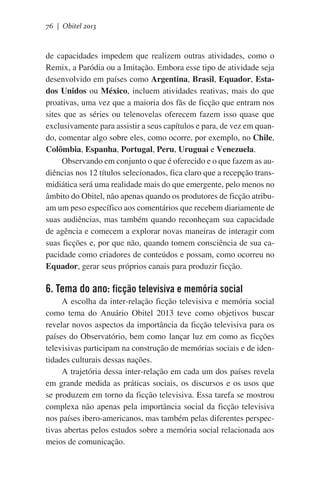 76 | Obitel 2013

de capacidades impedem que realizem outras atividades, como o
Remix, a Paródia ou a Imitação. Embora esse tipo de atividade seja
desenvolvido em países como Argentina, Brasil, Equador, Estados Unidos ou México, incluem atividades reativas, mais do que
proativas, uma vez que a maioria dos fãs de ficção que entram nos
sites que as séries ou telenovelas oferecem fazem isso quase que
exclusivamente para assistir a seus capítulos e para, de vez em quando, comentar algo sobre eles, como ocorre, por exemplo, no Chile,
Colômbia, Espanha, Portugal, Peru, Uruguai e Venezuela.
Observando em conjunto o que é oferecido e o que fazem as audiências nos 12 títulos selecionados, fica claro que a recepção transmidiática será uma realidade mais do que emergente, pelo menos no
âmbito do Obitel, não apenas quando os produtores de ficção atribuam um peso específico aos comentários que recebem diariamente de
suas audiências, mas também quando reconheçam sua capacidade
de agência e comecem a explorar novas maneiras de interagir com
suas ficções e, por que não, quando tomem consciência de sua capacidade como criadores de conteúdos e possam, como ocorreu no
Equador, gerar seus próprios canais para produzir ficção.

6. Tema do ano: ficção televisiva e memória social
A escolha da inter-relação ficção televisiva e memória social
como tema do Anuário Obitel 2013 teve como objetivos buscar
revelar novos aspectos da importância da ficção televisiva para os
países do Observatório, bem como lançar luz em como as ficções
televisivas participam na construção de memórias sociais e de identidades culturais dessas nações.
A trajetória dessa inter-relação em cada um dos países revela
em grande medida as práticas sociais, os discursos e os usos que
se produzem em torno da ficção televisiva. Essa tarefa se mostrou
complexa não apenas pela importância social da ficção televisiva
nos países ibero-americanos, mas também pelas diferentes perspectivas abertas pelos estudos sobre a memória social relacionada aos
meios de comunicação.

 