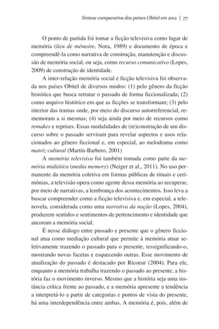 Síntese comparativa dos países Obitel em 2012 | 77

O ponto de partida foi tomar a ficção televisiva como lugar de
memória (lieu de mémoire, Nora, 1989) e documento de época e
compreendê-la como narrativa de construção, manutenção e discussão de memória social, ou seja, como recurso comunicativo (Lopes,
2009) de construção de identidade.
A inter-relação memória social e ficção televisiva foi observada nos países Obitel de diversos modos: (1) pelo gênero da ficção
histórica que busca retratar o passado de forma ficcionalizada; (2)
como arquivo histórico em que as ficções se transformam; (3) pelo
interior das tramas onde, por meio do discurso autorreferencial, rememoram a si mesmas; (4) seja ainda por meio de recursos como
remakes e reprises. Essas modalidades de (re)construção de um discurso sobre o passado serviram para revelar aspectos e usos relacionados ao gênero ficcional e, em especial, ao melodrama como
matriz cultural (Martín-Barbero, 2001)
A memória televisiva foi também tomada como parte da memória midiática (media memory) (Neiger et al., 2011). No uso permanente da memória coletiva em formas públicas de rituais e cerimônias, a televisão opera como agente dessa memória ao recuperar,
por meio de narrativas, a lembrança dos acontecimentos. Isso leva a
buscar compreender como a ficção televisiva e, em especial, a telenovela, considerada como uma narrativa da nação (Lopes, 2004),
produzem sentidos e sentimentos de pertencimento e identidade que
ancoram a memória social.
É nesse diálogo entre passado e presente que o gênero ficcional atua como mediação cultural que permite à memória atuar seletivamente trazendo o passado para o presente, ressignificando-o,
mostrando novas facetas e esquecendo outras. Esse movimento de
atualização do passado é destacado por Ricoeur (2004). Para ele,
enquanto a memória trabalha trazendo o passado ao presente, a história faz o movimento inverso. Mesmo que a história seja uma instância crítica frente ao passado, e a memória apresente a tendência
a interpretá-lo a partir de categorias e pontos de vista do presente,
há uma interdependência entre ambas. A memória é, pois, além de

 
