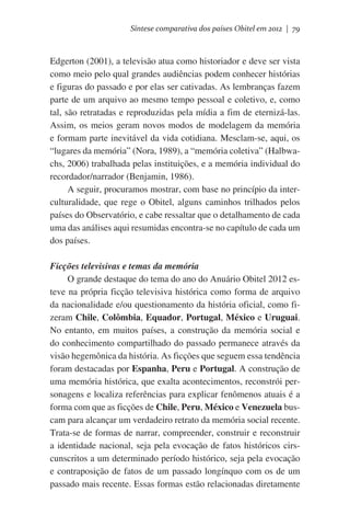 Síntese comparativa dos países Obitel em 2012 | 79

Edgerton (2001), a televisão atua como historiador e deve ser vista
como meio pelo qual grandes audiências podem conhecer histórias
e figuras do passado e por elas ser cativadas. As lembranças fazem
parte de um arquivo ao mesmo tempo pessoal e coletivo, e, como
tal, são retratadas e reproduzidas pela mídia a fim de eternizá-las.
Assim, os meios geram novos modos de modelagem da memória
e formam parte inevitável da vida cotidiana. Mesclam-se, aqui, os
“lugares da memória” (Nora, 1989), a “memória coletiva” (Halbwachs, 2006) trabalhada pelas instituições, e a memória individual do
recordador/narrador (Benjamin, 1986).
A seguir, procuramos mostrar, com base no princípio da interculturalidade, que rege o Obitel, alguns caminhos trilhados pelos
países do Observatório, e cabe ressaltar que o detalhamento de cada
uma das análises aqui resumidas encontra-se no capítulo de cada um
dos países.
Ficções televisivas e temas da memória
O grande destaque do tema do ano do Anuário Obitel 2012 esteve na própria ficção televisiva histórica como forma de arquivo
da nacionalidade e/ou questionamento da história oficial, como fizeram Chile, Colômbia, Equador, Portugal, México e Uruguai.
No entanto, em muitos países, a construção da memória social e
do conhecimento compartilhado do passado permanece através da
visão hegemônica da história. As ficções que seguem essa tendência
foram destacadas por Espanha, Peru e Portugal. A construção de
uma memória histórica, que exalta acontecimentos, reconstrói personagens e localiza referências para explicar fenômenos atuais é a
forma com que as ficções de Chile, Peru, México e Venezuela buscam para alcançar um verdadeiro retrato da memória social recente.
Trata-se de formas de narrar, compreender, construir e reconstruir
a identidade nacional, seja pela evocação de fatos históricos cirscunscritos a um determinado período histórico, seja pela evocação
e contraposição de fatos de um passado longínquo com os de um
passado mais recente. Essas formas estão relacionadas diretamente

 