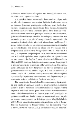 80 | Obitel 2013

à produção de sentidos de nostagia de uma época considerada, muitas vezes, mais organizada e feliz.
A Argentina aborda a construção da memória social por meio
da televisão, destacando a capacidade da ficção de elucidar eventos
do passado, discutindo as memórias produzidas pelas ficções televisivas e sua participação na construção desse passado. Entra ainda
no debate a distinção entre a memória gerada pelos meios de comunicação e aquelas memórias que dependem de um discurso estético,
político ou histórico e que vão além da mídia propriamente dita. Nas
memórias geradas pelas televisões argentinas são apresentadas três
vertentes. A primeira delas refere-se à reiteração dos moldes genéricos de cultura popular em que se recuperam personagens e situações
de esquetes teatrais com atmosfera mítica, sem preocupação com a
temporalidade, caso da série Yosoyportenõ (1962 a 1966 e 1976 a
1982). A segunda é composta pelos casos memoráveis da mídia em
que os noticiários policiais ou de suspense oferecem o pano de fundo para o enredo das ficções. É o caso da telenovela Vidas robadas
(Telefé, 2008), que trata do tráfico e desaparecimento de pessoas. E
a terceira vertente são os casos da mídia lembrando-se dela mesma,
com a utilização de dados biográficos de pessoas conhecidas que
ganham centralidade no tema da ficção. É o caso da telenovela La
dueña (Telefé, 2012), em que a vida privada da atriz Mirtha Legrand
apresenta alguns pontos em comum com a vida da personagem que
representa; assim, a realidade e a ficção se imbricam.
Já a reconstrução do período político mais recente da Argentina está ligada, em geral, às iniciativas governamentais. A maneira
como os eventos históricos são demonstrados nas ficções permite
explicitar diferentes formas pelas quais Estado e sociedade constroem a identidade coletiva. As reconstruções históricas ligadas ao
período traumático da ditadura mostram o desaparecimento forçado
de pessoas comuns, como em Televisión por la identidad (Telefé,
2007). Nessa reconstrução, surgem dois pontos de vista: o dos defensores da ditadura e o de suas vítimas, caso da minissérie Volver
a nacer (Televisión Pública, 2012). Essa questão adquire importân-

 