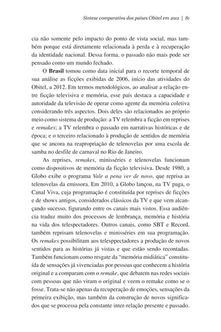Síntese comparativa dos países Obitel em 2012 | 81

cia não somente pelo impacto do ponto de vista social, mas também porque está diretamente relacionada à perda e à recuperação
da identidade nacional. Dessa forma, o passado não mais pode ser
pensado como um mundo fechado.
O Brasil tomou como data inicial para o recorte temporal de
sua análise as ficções exibidas de 2006, início das atividades do
Obitel, a 2012. Em termos metodológicos, ao analisar a relação entre ficção televisiva e memória, esse país destaca a capacidade e
autoridade da televisão de operar como agente da memória coletiva
considerando três aspectos. Dois deles são relacionados ao próprio
meio como sistema de produção: a TV relembra a ficção em reprises
e remakes; a TV relembra o passado em narrativas históricas e de
época; e o terceiro relacionado à produção de sentidos de memória
que se ancora na reapropriação de telenovelas por uma escola de
samba no desfile de carnaval no Rio de Janeiro.
As reprises, remakes, minisséries e telenovelas funcionam
como dispositivos de memória da ficção televisiva. Desde 1980, a
Globo exibe o programa Vale a pena ver de novo, que reprisa as
telenovelas da emissora. Em 2010, a Globo lançou, na TV paga, o
Canal Viva, cuja programação é constituída por reprises de ficções
e de shows antigos, considerados clássicos da TV e que vem alcançando sucesso, figurando entre os canais mais vistos. Essa audiência traduz muito dos processos de lembrança, memória e história
na vida dos telespectadores. Outros canais, como SBT e Record,
também reprisam telenovelas e minisséries em sua programação.
Os remakes possibilitam aos telesppectadores a produção de novos
sentidos para as histórias já vistas e que estão sendo recontadas.
Também funcionam como resgate da “memória midiática” constituída de sensações já vivenciadas por pessoas que conhecem a história
original e a comparam com o remake, que debatem nas redes sociais
com pessoas que não viram o original e veem o remake como se o
fosse. Trata-se não apenas da recuperação de emoções, sensações da
primeira exibição, mas também da construção de novos significados que se processa pela constante inter-relação presente e passado.

 