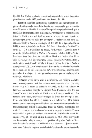 82 | Obitel 2013

Em 2012, a Globo produziu remakes de duas telenovelas: Gabriela,
grande sucesso de 1975, e Guerra dos Sexos, de 1984.
Também ganham destaque as narrativas que rememoram aspectos históricos da sociedade brasileira, mostrando que a relação
da mídia com a história é construída a partir do papel central que a
televisão desempenha nos dias atuais. Percebemos a memória dos
fatos da história em minisséries que abordaram temas históricos,
sociais e políticos do país. Por exemplo, o regime militar, com JK
(Globo, 2006) e Amor e revolução (SBT, 2011), a época histórica
bíblica, com A história de Ester, Rei Davi e Sansão e Dalila (Record, 2011), e as biografias de época, com Maysa – Quando fala o
coração (Globo, 2009) e Dalva e Herivelto (Globo 2010). As telenovelas também oferecem temáticas históricas, sejam elas fictícias ou reais, como, por exemplo, Cordel encantado (Globo, 2011),
ambientada no início do século XX numa cidade fictícia, e Lado a
lado (Globo 2012), com uma reconstituição detalhada da cidade do
Rio de Janeiro do início do século XX. Dessa forma, a memória do
passado é trazida para a percepção do presente por meio do registro
da ficção televisiva.
O Brasil notou ainda que a recuperação do passado da telenovela ultrapassou as mídias convencionais (outras telas, revistas,
livros etc.) e foi tema do carnaval de 2013, no Rio de Janeiro. O
Grêmio Recreativo Escola de Samba São Clemente desfilou no
Sambódromo a sua versão da história da telenovela no Brasil. Em
termos simbólicos, houve a conjunção de duas das principais matrizes da cultura brasileira, o carnaval e a telenovela. Desfilaram
temas, cenas, personagens e histórias que marcaram a memória dos
telespectadores em 54 telenovelas, todas da Globo, escolhidas por
meio de enquetes realizadas na internet pela própria escola. Foram
recontadas, a partir da estética do carnaval, histórias de cinco décadas (1960-2012), com ênfase nos anos 1970 e 1980, através de
samba-enredo, música, dança, coreografia e alegorias. Pode-se dizer
que dois media events – a telenovela e o carnaval – juntos narraram uma “história popular da televisão”, ativando mecanismos de

 