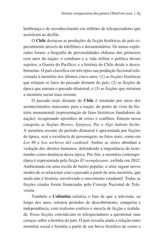 Síntese comparativa dos países Obitel em 2012 | 83

lembrança e de reconhecimento em milhões de telespectadores que
assistiram ao desfile.
O Chile destacou as produções de ficção históricas do país especialmente através de telefilmes e documentários. Os temas explorados foram: a biografia de personalidades chilenas dos primeiros
cem anos da nação; o cotidiano e a vida militar e política desses
sujeitos; a Guerra do Pacífico; e a história do Chile desde o descobrimento. O país classifica em três tipos sua produção ficcional relacionada à memória nos últimos cinco anos: (1) as ficções históricas
que relatam os fatos do passado distante do país; (2) as ficções de
época que narram o passado ditatorial; e (3) as ficções que retratam
a memória social mais recente.
O passado mais distante do Chile é retratado por meio dos
acontecimentos marcantes para a nação, do ponto de vista da história monumental (representação de fatos históricos fundadores da
nação), recuperando episódios de crises e conflitos. Entram nessa
categoria as ficções Heroes, Epopeya, Paz e Algo habrán hecho.
A memória recente do período ditatorial é apresentada por ficções
de época, sem a existência de personagens ou fatos reais, como em
Los 80 e Los archivos del cardenal. Ambas as séries abordam a
violação dos direitos humanos, defendendo a importância do testemunho como denúncia dessa época. Por fim, a memória contemporânea é representada pela ficção El reemplazante, exibida em 2012.
Ambientada em uma escola de bairro popular, a série sugere novos
modos de se relacionar com o passado a partir de uma memória, que
ainda não é história, envolvendo o movimento estudantil. Todas as
ficções citadas foram financiadas pelo Consejo Nacional de Televisión.
Também a Colômbia enfatiza o fato de que a televisão, ao
longo dos anos, retratou períodos de descobrimento, conquista e
independência, com realismo estético e mescla de ficção e realidade. Essas ficções convidavam os telespectadores a questionar suas
crenças sobre a história do país. O país ressalta ainda a relação entre
memória social e história a partir de um breve histórico de como o

 
