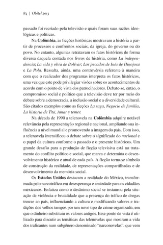 84 | Obitel 2013

passado foi recriado pela televisão e quais foram suas razões ideológicas e políticas.
Na Colômbia, as ficções históricas mostravam a história a partir de processos e confrontos sociais, da igreja, do governo ou do
povo. No entanto, algumas retratavam os fatos históricos de forma
diversa daquela contada nos livros de história, como La independencia; La vida y obra de Bolívar; Los pecados de Inés de Hinojosa
e La Pola. Ressalta, ainda, uma controvérsia referente à maneira
com que o realizador dos programas interpreta os fatos históricos,
uma vez que este pode privilegiar visões sobre os acontecimentos de
acordo com o ponto de vista dos patrocinadores. Debate-se, então, o
compromisso social e político que a televisão deve ter por meio do
debate sobre a democracia, a inclusão social e a diversidade cultural.
São citados exemplos como as ficções La saga, Negocio de familia,
La historia de Tita, Amar y temer.
Na década de 1990 a telenovela na Colômbia adquire notável
relevância pela representação regional e nacional, ampliando sua influência a nível mundial e promovendo a imagem do país. Com isso,
a telenovela intensificou o debate sobre o significado do nacional e
o papel da cultura conforme o passado e o presente históricos. Um
grande desafio para a produção de ficção televisiva está no tratamento do conflito político e social, que marca e determina o desenvolvimento histórico e atual de cada país. A ficção torna-se símbolo
de construção da realidade, de representações compartilhadas e de
desenvolvimento da memória social.
Os Estados Unidos destacam a realidade do México, transformada pelo narcotráfico em desesperança e ansiedade para os cidadãos
mexicanos. Enfatiza como o desânimo social se instaurou pela situação de violência e brutalidade que a presença do tráfico de drogas
trouxe ao país, influenciando a cultura e modificando valores e tradições dos velhos tempos por um novo tipo de crime organizado, em
que o dinheiro substituiu os valores antigos. Esse ponto de vista é utilizado para discutir as temáticas das telenovelas que mostram a vida
dos traficantes num subgênero denominado “narconovelas”, que vem

 