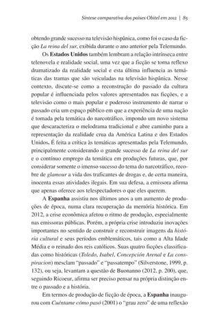 Síntese comparativa dos países Obitel em 2012 | 85

obtendo grande sucesso na televisão hispânica, como foi o caso da ficção La reina del sur, exibida durante o ano anterior pela Telemundo.
Os Estados Unidos também lembram a relação intrínseca entre
telenovela e realidade social, uma vez que a ficção se torna reflexo
dramatizado da realidade social e esta última influencia as temáticas das tramas que são veiculadas na televisão hispânica. Nesse
contexto, discute-se como a reconstrução do passado da cultura
popular é influenciada pelos valores apresentados nas ficções, e a
televisão como o mais popular e poderoso instrumento de narrar o
passado cria um espaço público em que a experiência de uma nação
é tomada pela temática do narcotráfico, impondo um novo sistema
que descaracteriza o melodrama tradicional e abre caminho para a
representação da realidade crua da América Latina e dos Estados
Unidos. É feita a crítica às temáticas apresentadas pela Telemundo,
principalmente considerando o grande sucesso de La reina del sur
e o contínuo emprego da temática em produções futuras, que, por
considerar somente o imenso sucesso do tema do narcotráfico, recobre de glamour a vida dos traficantes de drogas e, de certa maneira,
inocenta essas atividades ilegais. Em sua defesa, a emissora afirma
que apenas oferece aos telespectadores o que eles querem.
A Espanha assistiu nos últimos anos a um aumento de produções de época, numa clara recuperação da memória histórica. Em
2012, a crise econômica afetou o ritmo de produção, especialmente
nas emissoras públicas. Porém, a própria crise introduziu inovações
importantes no sentido de construir e reconstruir imagens da história cultural e seus períodos emblemáticos, tais como a Alta Idade
Média e o reinado dos reis católicos. Suas quatro ficções classificadas como históricas (Toledo, Isabel, Concepción Arenal e La conspiracion) mesclam “passado” e “passatempo” (Silverstone, 1999, p.
132), ou seja, levantam a questão de Buonanno (2012, p. 200), que,
seguindo Ricoeur, afirma ser preciso pensar na própria distinção entre o passado e a história.
Em termos de produção de ficção de época, a Espanha inaugurou com Cuéntame cómo pasó (2001) o “grau zero” de uma reflexão

 