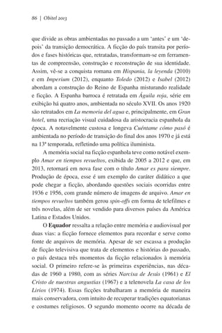 86 | Obitel 2013

que divide as obras ambientadas no passado a um ‘antes’ e um ‘depois’ da transição democrática. A ficção do país transita por períodos e fases históricas que, retratadas, transformam-se em ferramentas de compreensão, construção e reconstrução de sua identidade.
Assim, vê-se a conquista romana em Hispania, la leyenda (2010)
e em Imperium (2012), enquanto Toledo (2012) e Isabel (2012)
abordam a construção do Reino de Espanha misturando realidade
e ficção. A Espanha barroca é retratada em Águila roja, série em
exibição há quatro anos, ambientada no século XVII. Os anos 1920
são retratados em La memoria del agua e, principalmente, em Gran
hotel, uma recriação visual cuidadosa da aristocracia espanhola da
época. A notavelmente custosa e longeva Cuéntame cómo pasó é
ambientada no período de transição do final dos anos 1970 e já está
na 13ª temporada, refletindo uma política iluminista.
A memória social na ficção espanhola teve como notável exemplo Amar en tiempos revueltos, exibida de 2005 a 2012 e que, em
2013, retornará em nova fase com o título Amar es para siempre.
Produção de época, esse é um exemplo do caráter didático a que
pode chegar a ficção, abordando questões sociais ocorridas entre
1936 e 1956, com grande número de imagens de arquivo. Amar en
tiempos revueltos também gerou spin-offs em forma de telefilmes e
três novelas, além de ser vendido para diversos países da América
Latina e Estados Unidos.
O Equador ressalta a relação entre memória e audiovisual por
duas vias: a ficção fornece elementos para recordar e serve como
fonte de arquivos de memória. Apesar de ser escassa a produção
de ficção televisiva que trata de elementos e histórias do passado,
o país destaca três momentos da ficção relacionados à memória
social. O primeiro refere-se às primeiras experiências, nas décadas de 1960 a 1980, com as séries Narcisa de Jesús (1961) e El
Cristo de nuestras angustias (1967) e a telenovela La casa de los
Lirios (1974). Essas ficções trabalharam a memória de maneira
mais conservadora, com intuito de recuperar tradições equatorianas
e costumes religiosos. O segundo momento ocorre na década de

 
