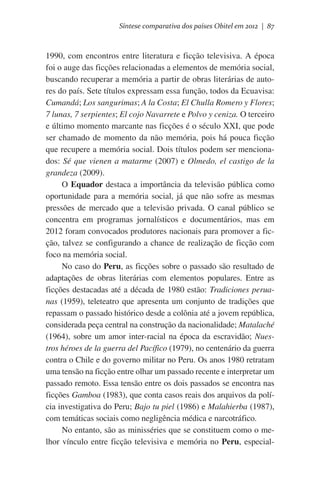 Síntese comparativa dos países Obitel em 2012 | 87

1990, com encontros entre literatura e ficção televisiva. A época
foi o auge das ficções relacionadas a elementos de memória social,
buscando recuperar a memória a partir de obras literárias de autores do país. Sete títulos expressam essa função, todos da Ecuavisa:
Cumandá; Los sangurimas; A la Costa; El Chulla Romero y Flores;
7 lunas, 7 serpientes; El cojo Navarrete e Polvo y ceniza. O terceiro
e último momento marcante nas ficções é o século XXI, que pode
ser chamado de momento da não memória, pois há pouca ficção
que recupere a memória social. Dois títulos podem ser mencionados: Sé que vienen a matarme (2007) e Olmedo, el castigo de la
grandeza (2009).
O Equador destaca a importância da televisão pública como
oportunidade para a memória social, já que não sofre as mesmas
pressões de mercado que a televisão privada. O canal público se
concentra em programas jornalísticos e documentários, mas em
2012 foram convocados produtores nacionais para promover a ficção, talvez se configurando a chance de realização de ficção com
foco na memória social.
No caso do Peru, as ficções sobre o passado são resultado de
adaptações de obras literárias com elementos populares. Entre as
ficções destacadas até a década de 1980 estão: Tradiciones peruanas (1959), teleteatro que apresenta um conjunto de tradições que
repassam o passado histórico desde a colônia até a jovem república,
considerada peça central na construção da nacionalidade; Matalaché
(1964), sobre um amor inter-racial na época da escravidão; Nuestros héroes de la guerra del Pacífico (1979), no centenário da guerra
contra o Chile e do governo militar no Peru. Os anos 1980 retratam
uma tensão na ficção entre olhar um passado recente e interpretar um
passado remoto. Essa tensão entre os dois passados se encontra nas
ficções Gamboa (1983), que conta casos reais dos arquivos da polícia investigativa do Peru; Bajo tu piel (1986) e Malahierba (1987),
com temáticas sociais como negligência médica e narcotráfico.
No entanto, são as minisséries que se constituem como o melhor vínculo entre ficção televisiva e memória no Peru, especial-

 
