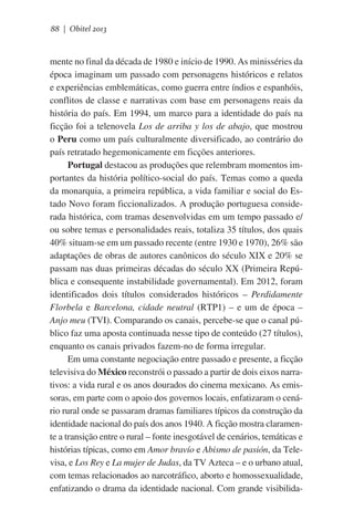 88 | Obitel 2013

mente no final da década de 1980 e início de 1990. As minisséries da
época imaginam um passado com personagens históricos e relatos
e experiências emblemáticas, como guerra entre índios e espanhóis,
conflitos de classe e narrativas com base em personagens reais da
história do país. Em 1994, um marco para a identidade do país na
ficção foi a telenovela Los de arriba y los de abajo, que mostrou
o Peru como um país culturalmente diversificado, ao contrário do
país retratado hegemonicamente em ficções anteriores.
Portugal destacou as produções que relembram momentos importantes da história político-social do país. Temas como a queda
da monarquia, a primeira república, a vida familiar e social do Estado Novo foram ficcionalizados. A produção portuguesa considerada histórica, com tramas desenvolvidas em um tempo passado e/
ou sobre temas e personalidades reais, totaliza 35 títulos, dos quais
40% situam-se em um passado recente (entre 1930 e 1970), 26% são
adaptações de obras de autores canônicos do século XIX e 20% se
passam nas duas primeiras décadas do século XX (Primeira República e consequente instabilidade governamental). Em 2012, foram
identificados dois títulos considerados históricos – Perdidamente
Florbela e Barcelona, cidade neutral (RTP1) – e um de época –
Anjo meu (TVI). Comparando os canais, percebe-se que o canal público faz uma aposta continuada nesse tipo de conteúdo (27 títulos),
enquanto os canais privados fazem-no de forma irregular.
Em uma constante negociação entre passado e presente, a ficção
televisiva do México reconstrói o passado a partir de dois eixos narrativos: a vida rural e os anos dourados do cinema mexicano. As emissoras, em parte com o apoio dos governos locais, enfatizaram o cenário rural onde se passaram dramas familiares típicos da construção da
identidade nacional do país dos anos 1940. A ficção mostra claramente a transição entre o rural – fonte inesgotável de cenários, temáticas e
histórias típicas, como em Amor bravío e Abismo de pasión, da Televisa, e Los Rey e La mujer de Judas, da TV Azteca – e o urbano atual,
com temas relacionados ao narcotráfico, aborto e homossexualidade,
enfatizando o drama da identidade nacional. Com grande visibilida-

 